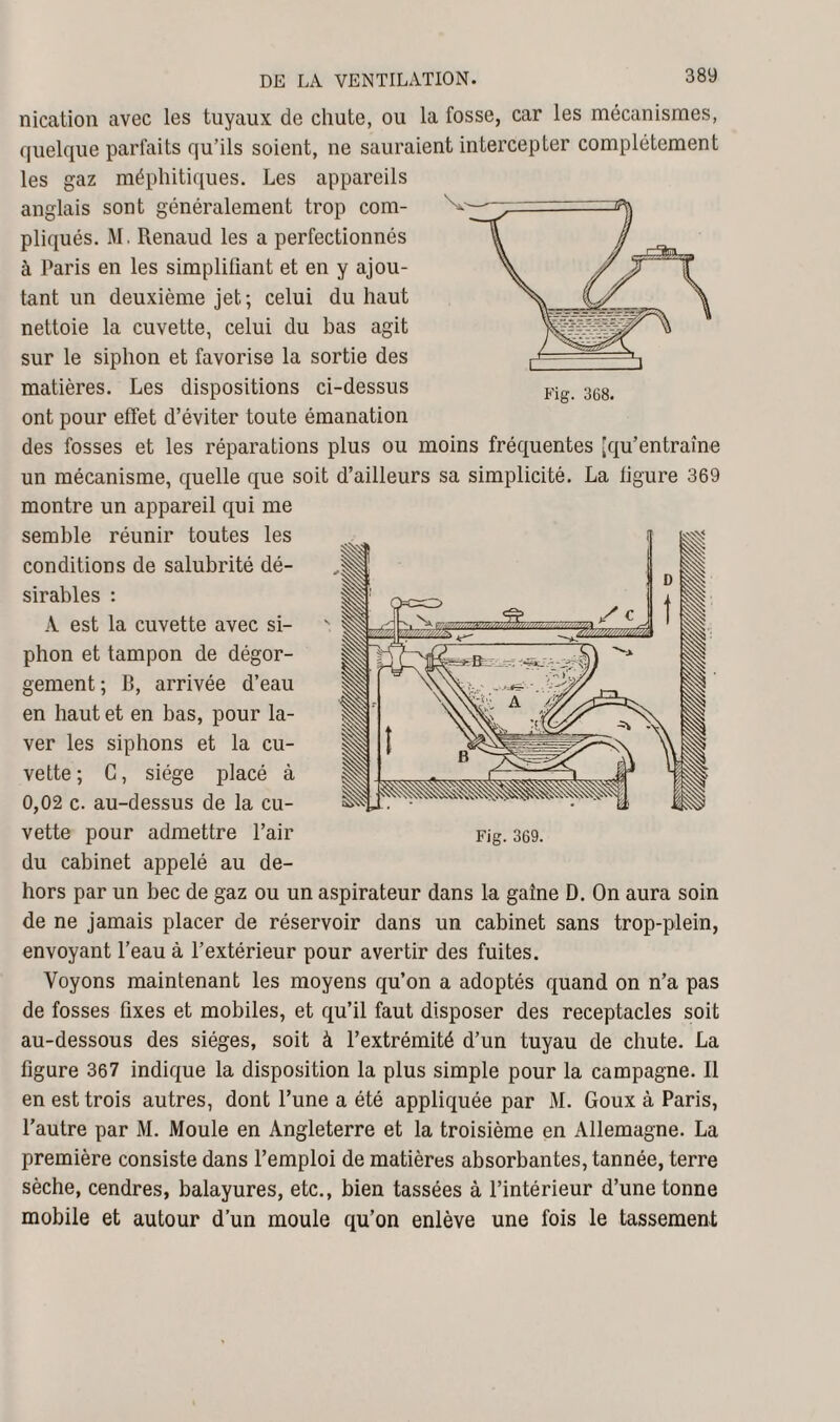 nication avec les tuyaux de chute, ou la fosse, car les mécanismes, quelque parfaits qu’ils soient, ne sauraient intercepter complètement les gaz méphitiques. Les appareils anglais sont généralement trop com¬ pliqués. M. Renaud les a perfectionnés à Paris en les simplifiant et en y ajou¬ tant un deuxième jet; celui du haut nettoie la cuvette, celui du bas agit sur le siphon et favorise la sortie des matières. Les dispositions ci-dessus ont pour effet d’éviter toute émanation des fosses et les réparations plus ou moins fréquentes [qu’entraîne un mécanisme, quelle que soit d’ailleurs sa simplicité. La figure 369 montre un appareil qui me semble réunir toutes les conditions de salubrité dé¬ sirables : À est la cuvette avec si¬ phon et tampon de dégor¬ gement ; B, arrivée d’eau en haut et en bas, pour la¬ ver les siphons et la cu¬ vette ; G, siège placé à 0,02 c. au-dessus de la cu¬ vette pour admettre l’air du cabinet appelé au de¬ hors par un bec de gaz ou un aspirateur dans la gaine D. On aura soin de ne jamais placer de réservoir dans un cabinet sans trop-plein, envoyant l’eau à l’extérieur pour avertir des fuites. Voyons maintenant les moyens qu’on a adoptés quand on n’a pas de fosses fixes et mobiles, et qu’il faut disposer des réceptacles soit au-dessous des sièges, soit à l’extrémité d’un tuyau de chute. La ligure 367 indique la disposition la plus simple pour la campagne. Il en est trois autres, dont l’une a été appliquée par M. Goux à Paris, l’autre par M. Moule en Angleterre et la troisième en Allemagne. La première consiste dans l’emploi de matières absorbantes, tannée, terre sèche, cendres, balayures, etc., bien tassées à l’intérieur d’une tonne mobile et autour d’un moule qu’on enlève une fois le tassement