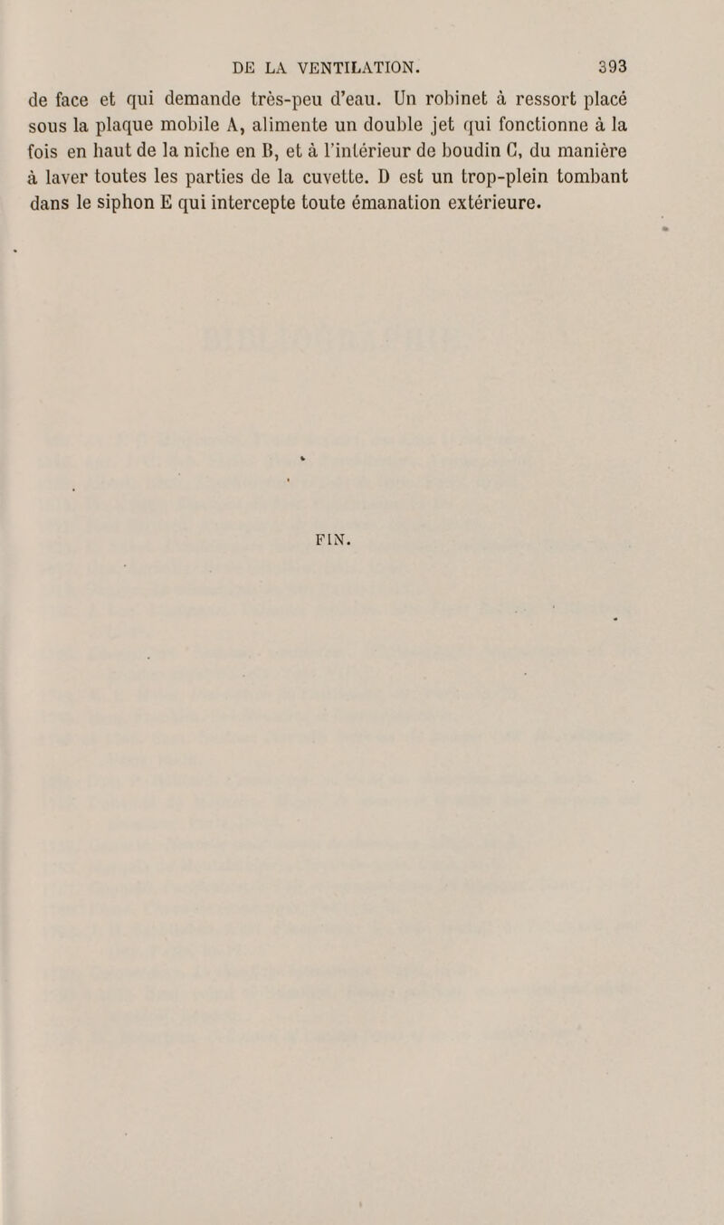 de face et qui demande très-peu d’eau. Un robinet à ressort placé sous la plaque mobile À, alimente un double jet qui fonctionne à la fois en haut de la niche en B, et à l’intérieur de boudin G, du manière à laver toutes les parties de la cuvette. D est un trop-plein tombant dans le siphon E qui intercepte toute émanation extérieure. FIN.