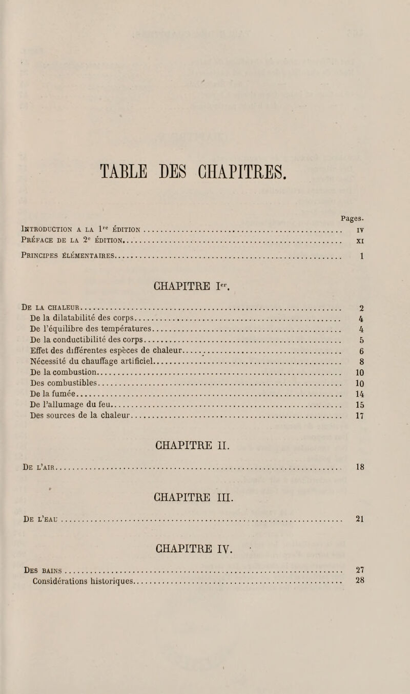 TABLE DES CHAPITRES Pages. Introduction a la l'c édition. iv Préface de la 2e édition. xi Principes élémentaires. 1 CHAPITRE Ier. De la chaleur. 2 De la dilatabilité des corps. 4 De l’équilibre des températures. 4 De la conductibilité des corps. 5 Effet des différentes espèces de chaleur. 6 Nécessité du chauffage artificiel. 8 De la combustion. 10 Des combustibles. 10 De la fumée. 14 De l’allumage du feu. 15 Des sources de la chaleur. 17 CHAPITRE IL De l’air. 18 CHAPITRE III. De l’eau. 21 CHAPITRE IV. ’ Des bains. 27 Considérations historiques. 28