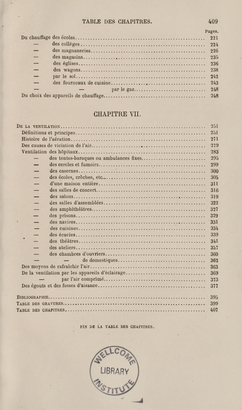 Pages. Du chauffage des écoles. 221 — des collèges. 224 — des magnaneries. 226 — des magasins. 235 — des églises. 236 — des wagons. 238 — par le sol. 242 — des fourneaux de cuisine. 243 — — par le gaz. 248 Du choix des appareils de chauffage. 248 CHAPITRE VII. De la ventilation. 251 Définitions et principes. 251 Histoire de l’aération. 271 Des causes de viciation de l’air. 279 Ventilation des hôpitaux. 283 — des tentes-baraques ou ambulances fixes. 295 — des cercles et fumoirs. 299 — des casernes.'. 300 — des écoles, crèches, etc. 305 — d’une maison entière.. 311 — des salles de concert. 316 — des salons. 319 — des salles d’assemblées. 322 — des amphithéâtres. 327 — des prisons. 329 — des navires. 331 — des cuisines. 334 — des écuries. 339 — des théâtres. 341 — des ateliers. 357 — des chambres d’ouvriers. 360 — — de domestiques. 362 Des moyens de rafraîchir l’air. 363 De la ventilation par les appareils d’éclairage. 369 — par l’air comprimé. 373 Des égouts et des fosses d’aisance. 377 Bibliographie. 395 Table des gravures. 399 Table des chapitres. 407 FIN DE LA TABLE DES CHAPITRES. I UBRARY