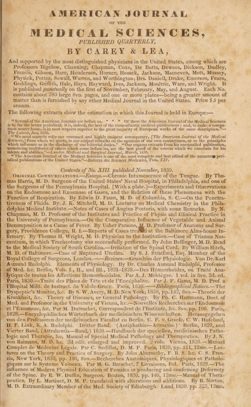 AMERICAN JOURNAL OP THE MEDICAL SCIENCES, PUBLISHED QUARTERLY, BY CAREY & LEA, And supported by the most distinguished physicians in the United States, among which are Professors Bigelow, Channing, Chapman, Coxe, De Butts, Dewees, Dickson, Dudley, Francis, Gibson, Hare, Henderson, Horner, Hosack, Jackson, Macneven, Mott, Mussey, Physick, Potter, Sewall, Warren, and Worthington; Drs. Daniell, Drake, Emerson, Fearn, Geddings, Griffith, Hale, Hays, Hayward, Ives, Jackson, Moultrie, Ware, and Wright. It is published punctually on the first of November, February, May, and August. Each No. contains about 280 large 8vo. pages, and one or more plates—being a greater amount of matter than is furnished by any other Medical Journal in the United States. Price $5 per annum. The following extracts show the estimation in which this Journal is held in Europe:— “ Several of tlie American Journals are before us. * * * Of these the American Journal of the Medical Sciences is by far the better periodical; it is, indeed, the best of the trans-at 1 antic medical publications ; and, to make a compa¬ rison nearer home, is in most respects superior to the great majority of European works of the same description. The Lancet, Jan. 1831. “We need scarcely refer our esteemed and highly eminent cotemporary, [The American Journal of the Medical Sciences,'] from whom we quote, to our critical remarks on the opinions of our own countrymen, or to the principles which influence us in the discharge of our editorial duties.” “ Our copious extracts from his unequalled publication, unnoticing multitudes of others which come before [us, are the best proof of the esteem which we entertain for his talents and abilities.”—London Medical ancl Surgical Journal, March, 1830. “ The American Journal of the Medical Sciences is one of the most complete and best edited of the numeroi# peri¬ odical publications of the United States.”—Bulletin des Sciences Medicales, Tom. XIV. Contents of No. XIII. published November, 1830. Original Communications.—Essays.—Chronic Intumescence of the Tongue. By Tho¬ mas Harris, M. D. Surgeon of the United States’ Naval Hospital, in Philadelphia, and one of the Surgeons of the Pennsylvania Hospital. [With a plate.]-—Experiments and Observations on the Endosmose and Exosmose of Gases, and the Relation of these Phenomena with the Function of Respiration. By Edwin D. Faust, M. D. of Columbia, S. C.—On the Penetra¬ tiveness of Fluids. By. J. K. Mitchell, M. D. Lecturer on Medical Chemistry in the Phila¬ delphia Medical Institute.—Notes of Cases of Angina Pectoris, with some Remarks. By N. Chapman, M. D. Professor of the Institutes and Practice of Physic and Clinical Practice in the University of Pennsylvania.—On the Comparative Influence of Vegetable and Animal Decomposition as a Cause of Fever. By Usher Parsons, M. D. Professor of Anatomy and Sur¬ gery, Providence College, R. I.—Reports of Cases treated at the Baltimore Alms-house In¬ firmary. By Thomas H. Wright, M. D. Physician to the Institution.—Case of Trismus Nas- centium, in which Tracheotomy was successfully performed. By John Bellinger, M. D. Read to the Medical Society of South Carolina.—Irritation of the Spinal Cord. By William Hitch, M. D. of Baltimore.—Case of Ruptured Urethra. By S. J. Stratford, Esq. Member of the Royal College of Surgeons, London.-Reviews.—Grundriss der Physiologie. Von Dr. Karl Aqmund Rudolphi. Elements of Physiology. By Dr. Charles Asmund Rudolplii, Professor of Med. &c. Berlin, Vols. I., II., and III., 1821-1828.—Des Hemorrhoides, ou Traite Ana- lytique de toutes les Affections Hemorrhoidales. Par A. J. Mo’ntegre. 1 vol. in 8vo. 2d. ed. Paris, 1830.—Traite des Plaies de Tete et de l’Encephalite. Par J. P. Gama, M. D. Prof, a I’Hopital Milit. de Instruct, du Val-de-Grace. Paris, 1830.-Bibliographical Notices.—The Dyspeptic’s Monitor, &c. By S. W. Avery, M. D. New York, 1830, pp. 152, 8vo.—Theorie der Krankheit, &c. Theory of Diseases, or General Pathology. By Ph. C. Hartmann, Doct. of Med. and Professor in the University of Vienna, &c.—Nouvelles Recherches„sur 1’Endosmose et l’Exosmose, &c. Par M. Dutrochet, Correspondent de PInstitute, &c. 8vo. pp. 106. Paris, 1828.—Encyclopadisches Worterbuch der medicinischen Wissenscliaften. Herausgegeben von den Professoren der medicinischen Facultat zu Berlin. C. F. v. Graefe, C. W. Hufeland, H. F. Link, K. A. Rudolphi. Dritter Band. (Antiphathie—Attractio.) Berlin, 1829, und Vierter Band, (Attrahentia—Band,) 1830.—Handbuch der speciellen, medicinischen Patlio- logie und Therapie, &c. Manual of Special Medical Pathology and Therapeutics. By J. N. von Raimann, M. D. &c. 3d edit, enlarged and improved. 2 vols. Vienna, 1826.—Manuel Complet de Medecine Legale. Par C. Sedillot, D. M. P. Paris, 1830, pp. 511,12mo.—Lec¬ tures on the Theory and Practice of Surgery. By John Abernethv, F. R. S. &c. C. S. Fran¬ cis, New York, 1830, pp. 190, 8vo.—Recherches Anatomiques, Physiologiques et Patholo- giques sur le Systeme Veineux. Par M. G. Breschet, 7 Livraisons, Fol. Paris, 1829.—The influence of Modern Physical Education of Females in producing and confirming Deformity of the Spine. By E. W. Duffin, Surgeon. Boston, 1830, pp. 140, 12mo.—Manual of Thera¬ peutics. By L. Martinet, D. M. P. translated with alterations and additions. By R. Norton, M. D. Extraordinary Member of the Med. Society of Edinburgh. Lond. 1830. pp. 323, 12mo.