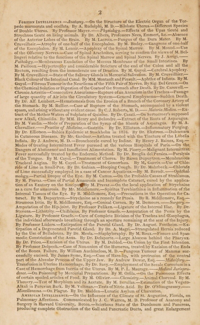 Foreign Intelligence. —Jhiatojmy*—On the Structure of the Electric Organ of the Tor¬ pedo marmorata and ocellata. By A. Rudolphi, M. D.—Bilobate Uterus.—Different Species of Double Uterus. By Professor Mayer.-Physiology.—Effects of the Upas tieute and Strychnos tieute on living animals. By Dr. Albers, Professors Nees, Emmert, &c.—Absence of the Anterior Lobes of the Brain. By M. Lacroix.—Fungus of the Dura Mater. By M. Cruveilheir.-—Atrophy of one-half of the Encephalon. By M. Bodey. — Gangrene of one-half of the Encephalon. By M. Lenoir.—Apoplexy of the Spinal Marrow. By M. Monod.—Use of Ihe Olfactory Nerves.—Case of Spinal Arachnites, serving to confirm the views of M. Bel- lingeri relative to the functions of the Spinal Marrow and Spinal Nerves. Bj^ J. Arrigi.- Pathology.—Membranous Exudation of the Mucous Membrane of the Small Intestines. By M. Pailloux.—Hypertrophy and considerable Stricture of the end of the Colon and all the Rectum, resulting from the immoderate use of Drastics. By M. Guyol.—Cerebral Apoplexy. By M. Cruveilhier.—State of the Salivary Glands in Mercurial Salivation. By M. Cruveilhier.— Black Colour of the Intestinal Canal. By MM. Montault andPinault.—Aphthae of Infants. By M. Guyol.—Fibrous Tumour in the Neurilema of the Fifth Pair Of Nerves. By Sig. Del Greco.—On the Chemical Solution or Digestion of the Coats of the Stomach after Death. By Dr. Carswell.— Chronic Arteritis—Consecutive Aneurisms—Rupture of an Aneurism in the Trachea—Passage of large quantity of Air into the Circulatory System—General Emphysema—Sudden Death. By Dr. Alf. Lembert.—Haematemesis from the Erosion of a Branch of the Coronary Artery of the Stomach. By M. Rullier.—Case of Rupture of the Stomach, accompanied by a violent spasm, andarising without any evident cause. By C. J. Roberts, M. D.-MateriaMedica.—Ex¬ tract of the Mother Waters of Sulphate of Quinine. By Dr. Casati.—On Sertuerner’s supposed new Alkali, Chinoidia. By MM. Henry and Delondre.-—Extract of the Roots of Asparagus. By M. Yaudin.—Mode of Preparation of the Syrup of the Shoots of Asparagus. By M. A. Chevallier.——Practice of Medicine.—Gastritis. By Dr. Elliotson.—Inflammatory Purging. By Dr. Elliotson.—Rabies Epidemic at Stockholm in 1824. By Dr. Ekstrom.—Dulcamara In Cutaneous Diseases. By Mr. Gardner.—Asthma treated with the Tincture of the Lobelia Inflata. By J. Andrew, M. D.—Bronchocele cured by Iodine. By Henry J. Raines, Esq.— Modes of treating Intermittent Fever pursued at the various Hospitals of Paris.—On the Dangers of Abstinence and Insufficient Alimentation. By M. Piorry.—Malignant Intermittent Fever successfully treated by the Endermic Method. By Dr. Broglia delPersica.—Paralysis of the Tongue. By M. Cayol.—Treatment of Chorea. By Baron Dupuytren.—Membranous Tracheal Angina. By M. Cayol.—Treatment of Gonorrhoea. By My Guerin—Use of Chlo¬ ride of Lime in Small-Pox. By Dr. Gubiam—Hooping Cough. By Dr. Muhrbeck.—Chlorate of Lime successfully employed in a case of Cancer Aquaticus.—By M. Berndt.-Ophthal¬ mology.—Partial Dropsy of the Eye. By M. Camus.—On the Probable Causes of Strabismus. By M. Pravaz.—Case of Partial Amaurosis and Incomplete Cataract, cured by the applica¬ tion of an Exutory on the SincipuljfllBy M. Pravaz.—On the local application of Strychnine as a cure for amaurosis. By Mr. Middlemore.—Spiritus Terebinthinse in Inflammation of the Internal Tissues of the Eye. By R. Middlemore, Esq.—Precautions in the Operation for Ca¬ taract. By M. Dupuytren.—Strychnine as a remedy for Ptosis. By R. Middlemore, Esq.— Strumous Iritis. By R. Middlemore, Esq.—Conical Cornea. By M. Demours.-Surgery.— Amputation of the Hip-joint. By Professor Peliken.—Ligature of the Internal Iliac. By Dr. Stevens.—Lithotrity.—Chilblains. By Professor Graefe.—-Amputation of the Penis by the Ligature. By Professor Graefe.—Cure of Complete Division of the Trachea and (Esophagus, the individual afterwards breathing through an aperture remaining at the seat of the Injury. By Professor Liiders.—Extirpation of the Parotid Gland. By Dr. August. Fontheim.—Ex¬ tirpation of a Degenerated Parotid Gland. By Dr. A. Magri.—Strangulated Hernia reduced by the Use of Belladonna. By Dr. Meola.—Staphyloraphy. By M. Roux.—Fissure and Spas¬ modic Constriction of the Anus. By Dr. Delaporte.—Large Abscess behind the Pharynx. By Dr. Priou.—Excision of the Uterus. By M. Dubled.—On Union by the First Intention. By Professor Delpech.—Case of Non-union of the Humerus, treated by Excision of the Ends of the Bones. Failure. By William Auchincloss, M. D.—Fungous Tumour of Mammae suc¬ cessfully excised. By James Syme, Esq.—Case of Hare-lip, with protrusion of the central part of the Alveolar Process of the Upper Jaw. By Andrew Dewar, Esq.-Midwifery.— Transfusion in Uterine Haemorrhage. By Dr. Savy.—Employment of the Secale Cornutumin a Case of Haemorrhage from Tnertia of the Uterus. By M. P. L. Maurage.-Medical Jurispru¬ dence.—On Poisoning by Mercurial Preparations. By M. Orfila.—On the Poisonous Effects of certain spoiled articles of Food. By M. Ollivier.-Chemistry.—Animal Charcoal. By M. Thouery.—Test of Morphium audits Acetate. By M. Serullas.—Estimation of the Vegeto- Alkali in Peruvian Bark. ByM. Veltman.—Tests of Nitric Acid. By Dr. O’Shaugnessey.- Miscellaneous.—On Plague. By Dr. Madden—Lunatic Asylum of Charenton. American Intelligence.—On the Influence of the Climate of St. Augustine, Florida, on Pulmonary Affections. Communicated by J. C. Warren, M. D. Professor of Anatomy and Surgery in Harvard University, Boton.—Scirrhous State of the Duodenum and Pancreas, producing complete Obstruction of the Gall and Pancreatic Ducts, and great Enlargement