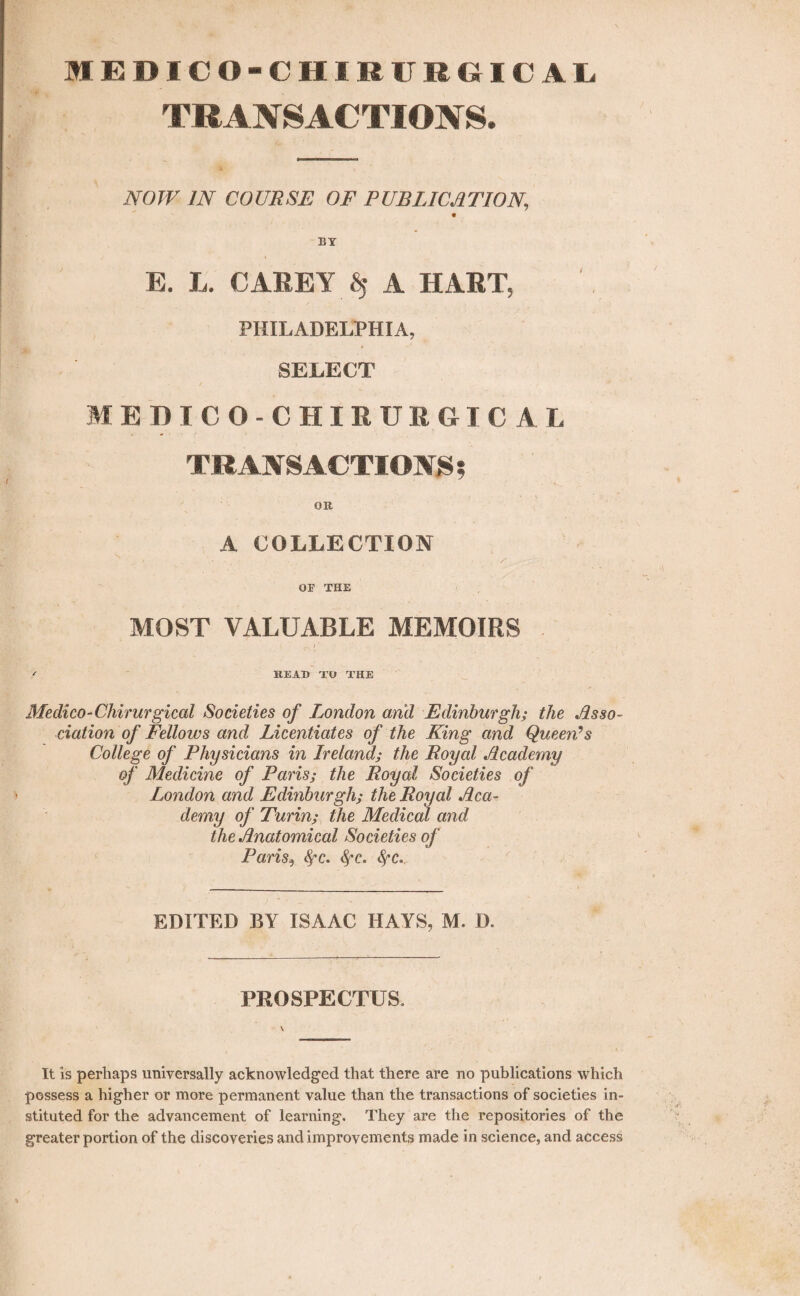 MEDICO-CHIBIIEGHCAL TRANSACTIONS. NOW IN COURSE OF PUBLICATION., BY E. L. CAREY $ A HART, PHILADELPHIA, SELECT M EDICO-CHIEU R GI C A L TRANSACTION 5 OB. A COLLECTION ( , s . -rr OF THE MOST VALUABLE MEMOIRS • - A- • . \ r- 1 ' / BEAD TO THE Medico-Chirurgical Societies of London and Edinburgh; the Asso¬ ciation of Fellows and Licentiates of the King and Queen/’s College of Physicians in Ireland; the Royal Academy of Medicine of Paris; the Royal Societies of London and Edinburgh; the Royal Aca¬ demy of Turin; the Medical and the Anatomical Societies of Paris, fyc. fyc. <!^c. EDITED BY ISAAC HAYS, M. D. PROSPECTUS. It is perhaps universally acknowledged that there are no publications which possess a higher or more permanent value than the transactions of societies in¬ stituted for the advancement of learning. They are the repositories of the greater portion of the discoveries and improvements made in science, and access