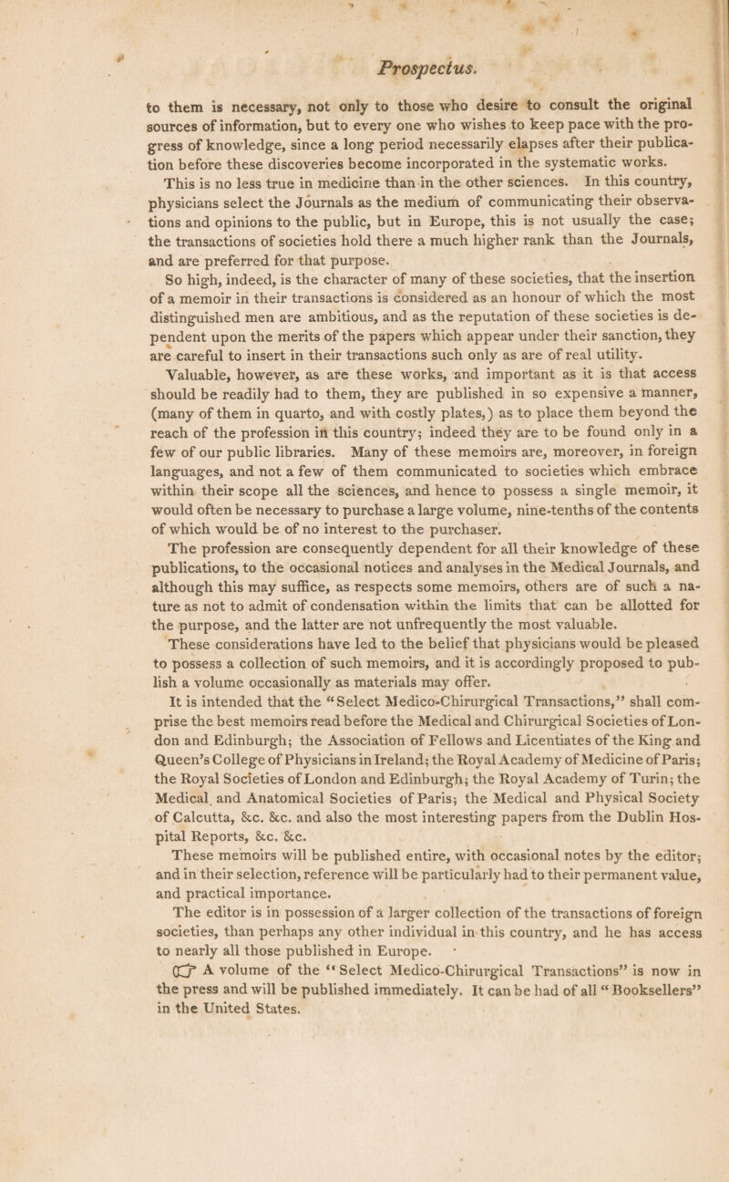 Prospectus. to them is necessary, not only to those who desire to consult the original sources of information, but to every one who wishes to keep pace with the pro¬ gress of knowledge, since a long period necessarily elapses after their publica¬ tion before these discoveries become incorporated in the systematic works. This is no less true in medicine than in the other sciences. In this country, physicians select the Journals as the medium of communicating their observa¬ tions and opinions to the public, but in Europe, this is not usually the case; the transactions of societies hold there a much higher rank than the Journals, and are preferred for that purpose. So high, indeed, is the character of many of these societies, that the insertion of a memoir in their transactions is considered as an honour of which the most distinguished men are ambitious, and as the reputation of these societies is de¬ pendent upon the merits of the papers which appear under their sanction, they are careful to insert in their transactions such only as are of real utility. Valuable, however, as are these works, and important as it is that access should be readily had to them, they are published in so expensive a manner, (many of them in quarto, and with costly plates,) as to place them beyond the reach of the profession in this country; indeed they are to be found only in a few of our public libraries. Many of these memoirs are, moreover, in foreign languages, and not a few of them communicated to societies which embrace within their scope all the sciences, and hence to possess a single memoir, it would often be necessary to purchase a large volume, nine-tenths of the contents of which would be of no interest to the purchaser. The profession are consequently dependent for all their knowledge of these publications, to the occasional notices and analyses in the Medical Journals, and although this may suffice, as respects some memoirs, others are of such a na¬ ture as not to admit of condensation within the limits that can be allotted for the purpose, and the latter are not unfrequently the most valuable. These considerations have led to the belief that physicians would be pleased to possess a collection of such memoirs, and it is accordingly proposed to pub¬ lish a volume occasionally as materials may offer. It is intended that the “Select Medico-Chirurgical Transactions,” shall com¬ prise the best memoirs read before the Medical and Chirurgical Societies of Lon¬ don and Edinburgh; the Association of Fellows and Licentiates of the King and Queen’s College of Physicians in Ireland; the Royal Academy of Medicine of Paris; the Royal Societies of London and Edinburgh; the Royal Academy of Turin; the Medical and Anatomical Societies of Paris; the Medical and Physical Society of Calcutta, &c. &c. and also the most interesting papers from the Dublin Hos¬ pital Reports, &.c, Stc. These memoirs will be published entire, with occasional notes by the editor; and in their selection, reference will be particularly had to their permanent value, and practical importance. The editor is in possession of a larger collection of the transactions of foreign societies, than perhaps any other individual in this country, and he has access to nearly all those published in Europe. 03* A volume of the “ Select Medico-Chirurgical Transactions” is now in the press and will be published immediately. It can be had of all “ Booksellers” in the United States.