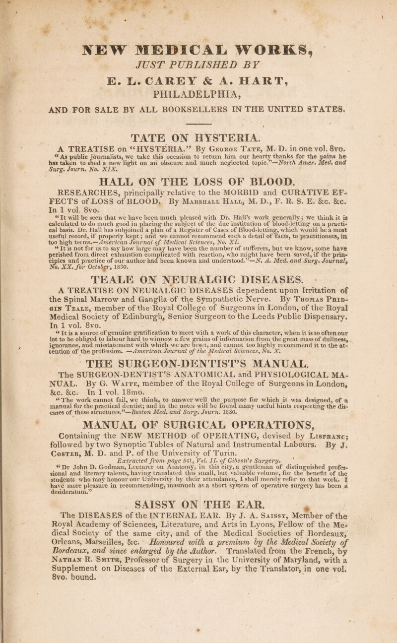 MEW MEDICAL WORKS, JUST PUBLISHED BY ES. I;. CAREY' & A. HART, PHILADELPHIA, AND FOR SALE BY ALL BOOKSELLERS IN THE UNITED STATES* TATE ON HYSTERIA. A TREATISE on “HYSTERIA.” By George Tate, M- D. in one vol. 8vo. “As public journalists, we take this occasion to return him our hearty thanks for the pains he has taken to shed a new light on an obscure and much neglected topic.”—North Amer. Med, and Surg. Journ, No. XIX. HALL ON THE LOSS OF BLOOD. RESEARCHES, principally relative to the MORBID and CURATIVE EF¬ FECTS of’LOSS of BLOOD. By Marshall Hall, M. D., F. R. S. E. &c. &c. In 1 vol. 8vo. “ It will be seen that we have been much pleased with Dr. Hall’s work generally; we think it is calculated to do much good in placing the subject of the due institution of blood-letting on a practi¬ cal basis. Dr. Hall has subjoined a plan of a Register of Cases of Blood-letting, which would be a most useful record, if properly kept; and we cannot recommend such a detail of facts, to practitioners, in, too high terms.—American Journal of Medical Sciences, No. XI. “ It is not for us to say how large may have been the number of sufferers, but we know, some have perished from direct exhaustion complicated with reaction, who might have been saved, if the prin¬ ciples and practice of our author had been known and understood.”—N. A. Med. and Surg. Journal$ No. XX. for October, 1830. TEALE ON NEURALGIC DISEASES. A TREATISE ON NEURALGIC DISEASES dependent upon Irritation of the Spinal Marrow and Ganglia of the Sympathetic Nerve. By Thomas Prid- gin Teale, member of the Royal College of Surgeons in London, of the Royal Medical Society of Edinburgh, Senior Surgeon to the Leeds Public Dispensary. In 1 vol. 8vo. <e It is a source of genuine gratification to meet with a work of this character-, when it is so often our lot to be obliged to labour hard to winnow a few grains of information from the great mass of dullness, ignorance, and misstatement with which we are beset, and cannot too highly recommend it to the at¬ tention of the profession. —American Journal of the Medical Sciences, No. X. THE SURGE ON-DENTIST’S MANUAL. The SURGEON-DENTIST’S ANATOMICAL and PHYSIOLOGICAL MA¬ NUAL. By G. Waite, member of the Royal College of Surgeons in London, &c. &c. In 1 vol. 18mo. “The work cannot fail, we think, to answer well the purpose for which it was designed, of a manual for the practical dentist; and in the notes will be found many useful hints respecting the dis¬ eases of these structures.”—Boston Med. and Surg. Journ. 1830. MANUAL OF SURGICAL OPERATIONS, Containing the NEW METHOD of OPERATING, devised by Listranc; followed by two Synoptic Tables of Natural and Instrumental Labours. By J„ Coster, M. D. and P. of the University of Turin. Extracted from page 541, Vol. II. of Gibson's Surgery. u Dr John D. Godman, Lecturer on Anatomy, in this city, a gentleman of distinguished profes¬ sional and literary talents, having translated this small, but valuable volume, for the benefit of the students who may honour our University by their attendance, I shall merely refer to that work. I have more pleasure in recommending, inasmuch as a short system of operative surgery has been ® desideratum.” SAISSY ON THE EAR. The DISEASES of the INTERNAL EAR. By J. A. Saissy, Member of the Royal Academy of Sciences, Literature, and Arts in Lyons, Fellow of the Me¬ dical Society of the same city, and of the Medical Societies of Bordeaux, Orleans, Marseilles, &c. Honoured with a premium by the Medical Society of Bordeaux, and since enlarged by the Author. Translated from the French, by Nathan R. Smith, Professor of Surgery in the University of Maryland, with a Supplement on Diseases of the External Ear, by the Translator, in one vol. 8vo. bound.