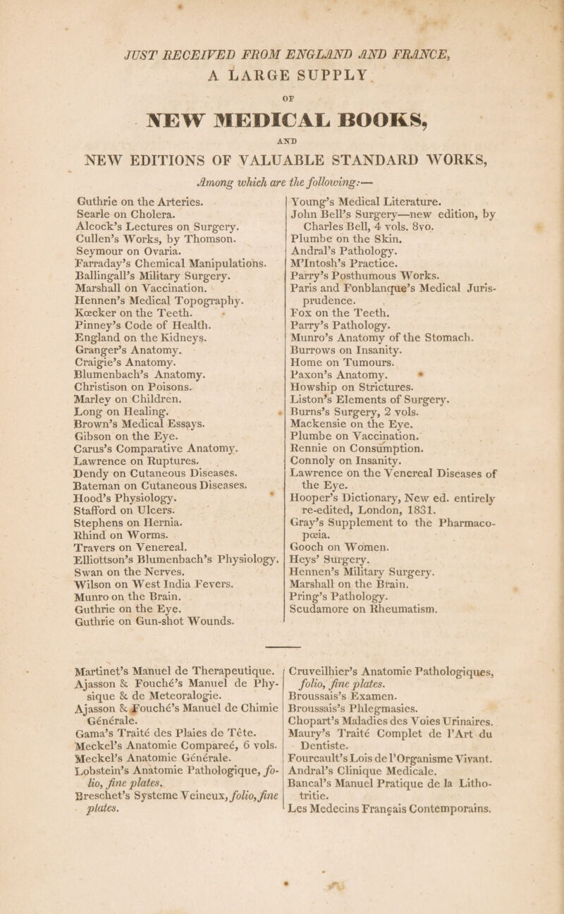 JUST RECEIVED FROM ENGLAND AND FRANCE, A LARGE SUPPLY IEW MEDICAL BOORS, A5TD NEW EDITIONS OF VALUABLE STANDARD WORKS, Among which are the following:— Guthrie on the Arteries. Searle on Cholera. Alcock’s Lectures on Surgery. Cullen’s Works, by Thomson. Seymour on Ovaria. Farraday’s Chemical Manipulations. Ballingall’s Military Surgery. Marshall on Vaccination. Hennen’s Medical Topography. Koecker on the Teeth. Finney’s Code of Health. England on the Kidneys. Granger’s Anatomy. Craigie’s Anatomy. Blumenbach’s Anatomy. Christison on Poisons. Marlev on Children. Long on Healing. Brown’s Medical Essays. Gibson on the Eye. Carus’s Comparative Anatomy. Lawrence on Ruptures. Bendy on Cutaneous Diseases. Bateman on Cutaneous Diseases. Hood’s Physiology. Stafford on Ulcers. Stephens on Hernia. Rhind on Worms. Travers on Venereal. Elliottson’s Blumenbach’s Physiology. Swan on the Nerves. Wilson on West India Fevers. Munro on the Brain. Guthrie on the Eye. Guthrie on Gun-shot Wounds. Young’s Medical Literature. John Bell’s Surgery—new edition, by Charles Bell, 4 vols. 8vo. Plumbe on the Skin. Andral’s Pathology. M’lntosh’s Practice. Parry’s Posthumous Works. Paris and Fonblanque’s Medical Juris¬ prudence. Fox on the Teeth. Parry’s Pathology. Munro’s Anatomy of the Stomach.. Burrows on Insanity. Home on Tumours. Faxon’s Anatomy. Howship on Strictures. Liston’s Elements of Surgery. Burns’s Surgery, 2 vols. Mackensie on the Eye. Plumbe on Vaccination. Rennie on Consumption. Connoly on Insanity. Lawrence on the Venereal Diseases of the Eye. Hooper’s Dictionary, New ed. entirely re-edited, London, 1831. Gray’s Supplement to the Pharmaco¬ poeia. Gooch on Women. Heys’ Surgery. Hennen’s Military Surgery. Marshall on the Brain. Pring’s Pathology. Scudamore on Rheumatism. Martinet’s Manuel de Therapeutique. Ajasson Sc Fouche’s Manuel de Phy¬ sique & de Meteoralogie. Ajasson 8c Fouchd’s Manuel de Chimie Generale. Gama’s Traite des Plaies de Tete. Meckel’s Anatomie Compared, 6 vols. Meckel’s Anatomie Generale. Lobstein’s Anatomie Pathologique, fo¬ lio, fine plates. Breschet’s Systeme Ye'mcnx, folio, fine plates. Cruveilhier’s Anatomie Pathologiques, folio, fine plates. Broussais’s Examen. Broussais’s Phlegmasies. Chopart’s Maladies des Voies Urinaires, Maury’s Traite Complet de l’Art du Dentiste. Fourcault’s Lois de l’Organisme Vivant. Andral’s Clinique Medicale. Bancal’s Manuel Pratique de la I.itho- tritie. Les Medecins Francais Contemporains.