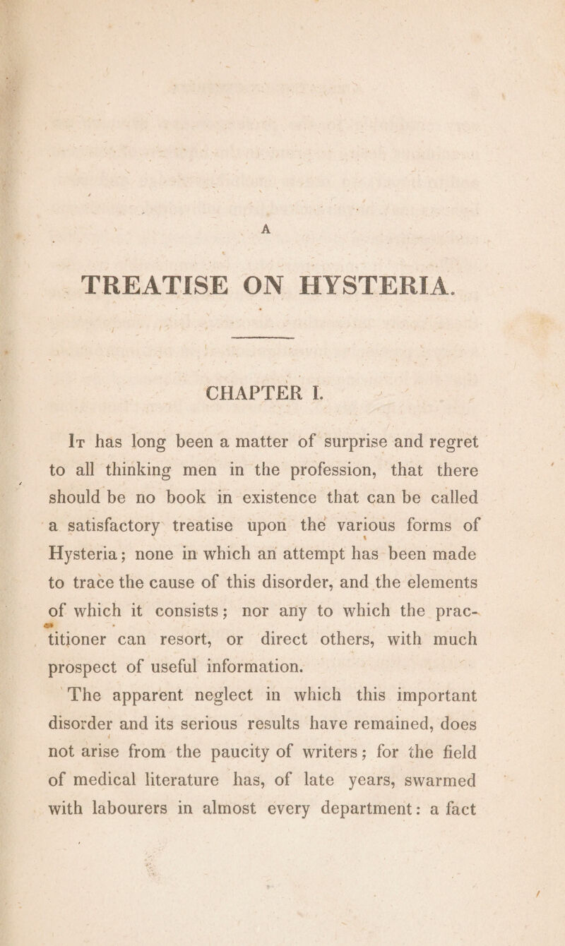 TREATISE ON HYSTERIA. CHAPTER I. It has long been a matter of surprise and regret to all thinking men in the profession, that there should be no book in existence that can be called a satisfactory treatise upon the various forms of Hysteria; none in which an attempt has been made to trace the cause of this disorder, and the elements of which it consists; nor any to which the prac- a> • N ' r - V ■ titioner can resort, or direct others, with much prospect of useful information. The apparent neglect in which this important disorder and its serious results have remained, does i not arise from the paucity of writers; for the field of medical literature has, of late years, swarmed with labourers in almost every department: a fact