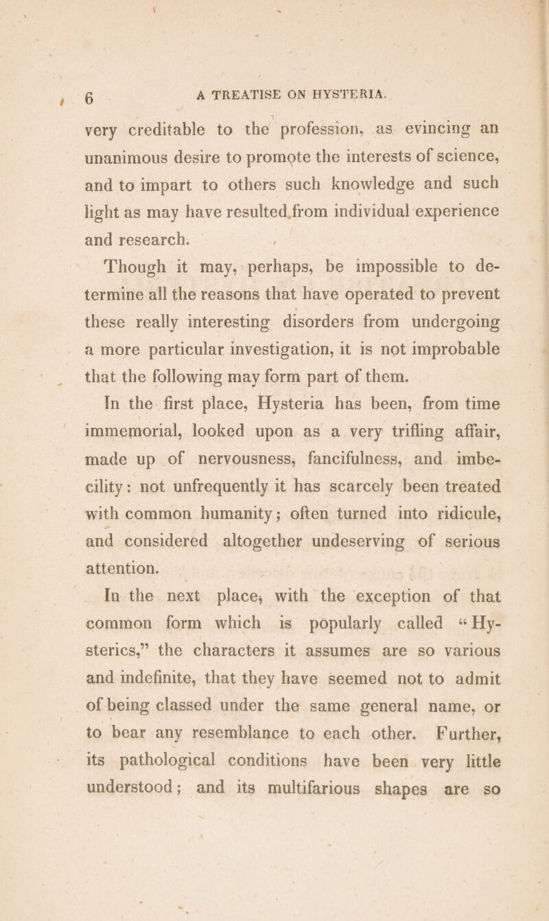 very creditable to the profession, as evincing an unanimous desire to promote the interests of science, and to impart to others such knowledge and such light as may have resulted from individual experience and research. Though it may, perhaps, be impossible to de¬ termine all the reasons that have operated to prevent these really interesting disorders from undergoing a more particular investigation, it is not improbable that the following may form part of them. In the first place, Hysteria has been, from time immejnorial, looked upon as a very trifling affair, made up of nervousness, fancifulness, and imbe¬ cility : not unfrequently it has scarcely been treated with common humanity; often turned into ridicule, and considered altogether undeserving of serious attention. In the next place* with the exception of that common form which is popularly called “ Hy¬ sterics,” the characters it assumes are so various and indefinite, that they have seemed not to admit of being classed under the same general name, or to bear any resemblance to each other. Further, its pathological conditions have been very little understood; and its multifarious shapes are so