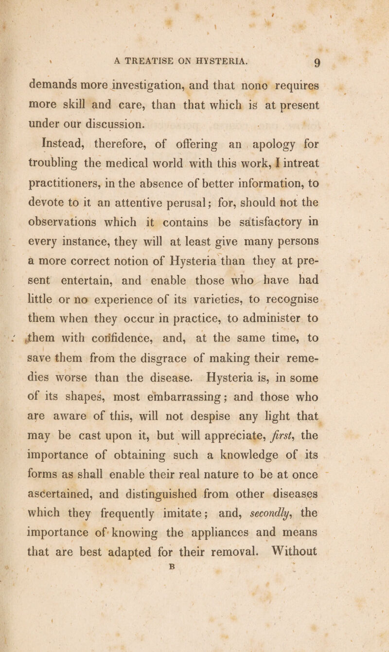 demands more investigation, and that none requires more skill and care, than that which is at present under our discussion. Instead, therefore, of offering an apology for troubling the medical world with this work, I intreat practitioners, in the absence of better information, to devote to it an attentive perusal; for, should not the observations which it contains be satisfactory in every instance, they will at least give many persons a more correct notion of Hysteria than they at pre¬ sent entertain, and enable those who have had little or no experience of its varieties, to recognise them when they occur in practice, to administer to them with confidence, and, at the same time, to i , , t save them from the disgrace of making their reme¬ dies worse than the disease. Hysteria is, in some of its shapes, most embarrassing; and those who are aware of this, will not despise any light that may be cast upon it, but will appreciate, first, the importance of obtaining such a knowledge of its i forms as shall enable their real nature to be at once ascertained, and distinguished from other diseases which they frequently imitate; and, secondly, the importance of-knowing the appliances and means that are best adapted for their removal. Without B