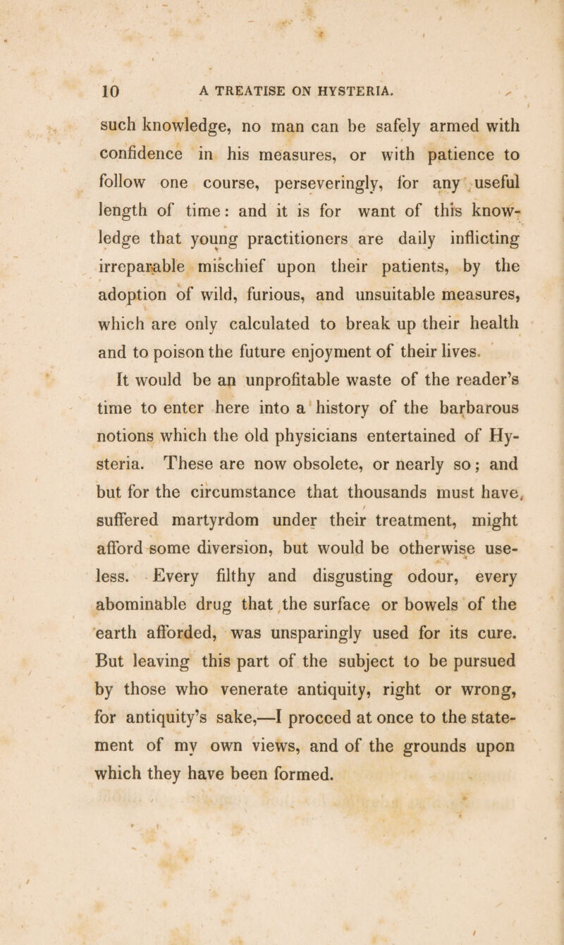 10 A TREATISE ON HYSTERIA. such knowledge, no man can be safely armed with ■* confidence in his measures, or with patience to follow one course, perseveringly, for any useful length of time: and it is for want of this know- ledge that young practitioners are daily inflicting irreparable mischief upon their patients, by the adoption of wild, furious, and unsuitable measures, which are only calculated to break up their health and to poison the future enjoyment of their lives. It would be an unprofitable waste of the reader’s time to enter here into a history of the barbarous notions which the old physicians entertained of Hy¬ steria. These are now obsolete, or nearly so; and but for the circumstance that thousands must have, f suffered martyrdom under their treatment, might afford some diversion, but would be otherwise use- J * ■JL *y less. Every filthy and disgusting odour, every abominable drug that the surface or bowels of the earth afforded, was unsparingly used for its cure. But leaving this part of the subject to be pursued by those who venerate antiquity, right or wrong, for antiquity’s sake,—I proceed at once to the state¬ ment of my own views, and of the grounds upon which they have been formed. . * t *■ » f. . /