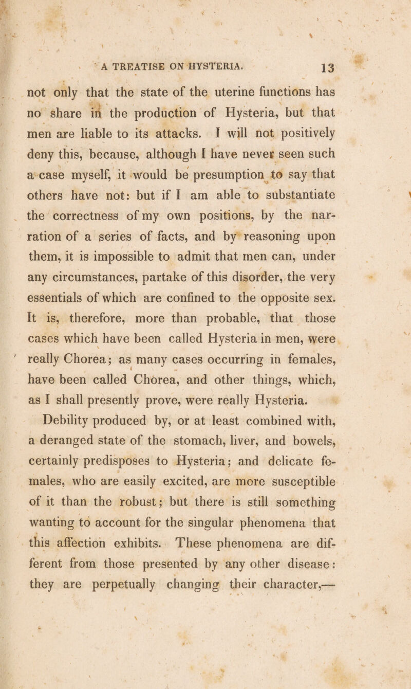 I - ^ * Ec- -a. ' J * • * » ' ’ K •■■' ' ’ ' f N *• - V r . A TREATISE ON HYSTERIA, 13 not only that the state of the uterine functions has • i - 4 1 N no share in the production of Hysteria, but that men are liable to its attacks. I will not positively deny this, because, although I have never seen such a case myself, it would be presumption to say that others have not: but if I am able to substantiate the correctness of my own positions, by the nar¬ ration of a series of facts, and by reasoning upon them, it is impossible to admit that men can, under , . / any circumstances, partake of this disorder, the very essentials of which are confined to the opposite sex. It is, therefore, more than probable, that those cases which have been called Hysteria in men, were really Chorea; as many cases occurring in females, * have been called Chorea, and other things, which, as I shall presently prove, were really Hysteria. Debility produced by, or at least combined with, a deranged state of the stomach, liver, and bowels, certainly predisposes to Hysteria; and delicate fe¬ males, who are easily excited, are more susceptible of it than the robust; but there is still something wanting to account for the singular phenomena that this affection exhibits. These phenomena are dif¬ ferent from those presented by any other disease : they are perpetually changing their character,— \