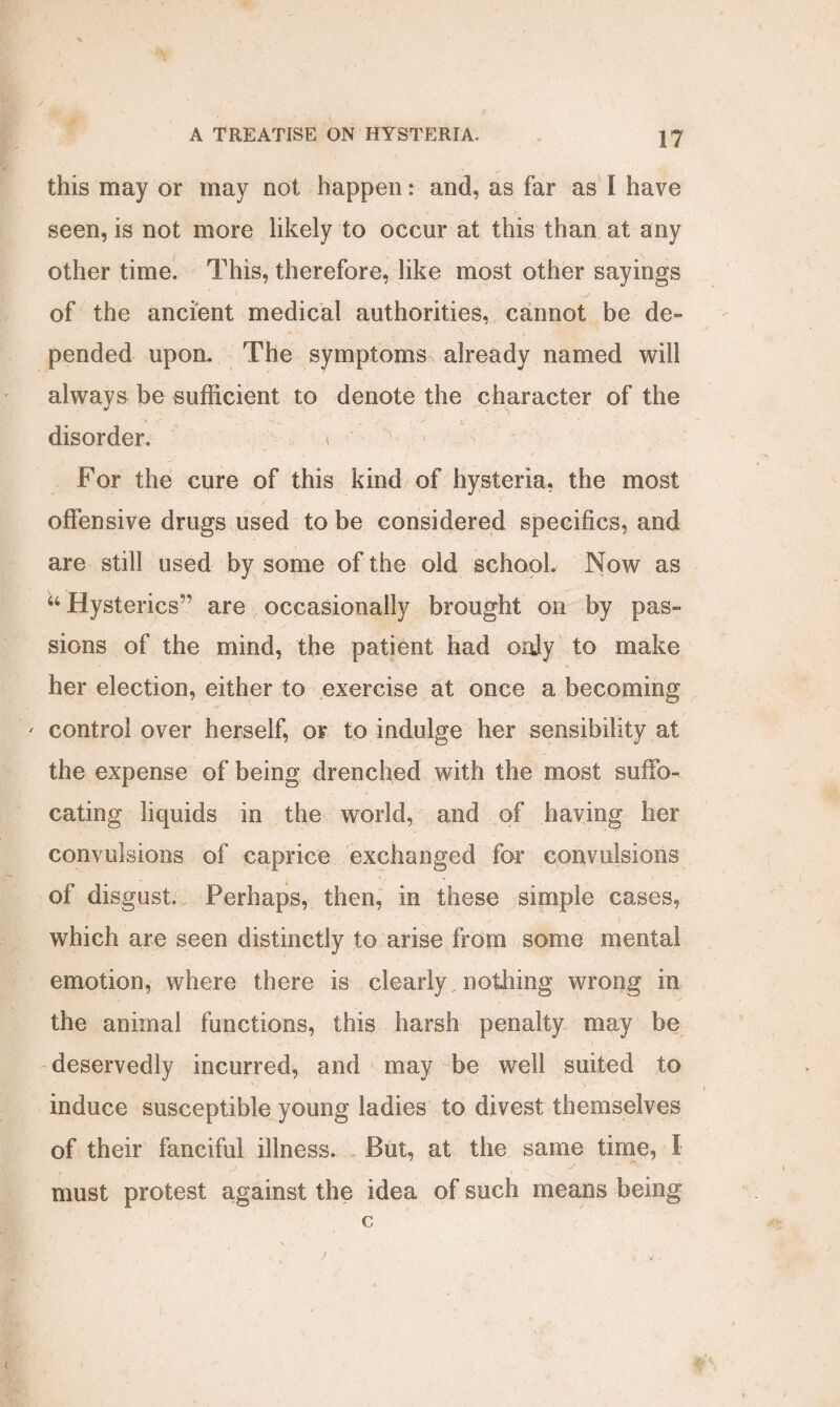 this may or may not happen: and, as far as I have seen, is not more likely to occur at this than at any other time. This, therefore, like most other sayings 1 ' >7 of the ancient medical authorities, cannot be de¬ pended upon. The symptoms already named will always be sufficient to denote the character of the disorder. < For the cure of this kind of hysteria, the most offensive drugs used to be considered specifics, and are still used by some of the old school. Now as “ Hysterics” are occasionally brought on by pas¬ sions of the mind, the patient had only to make her election, either to exercise at once a becoming ' control over herself, or to indulge her sensibility at the expense of being drenched with the most suffo¬ cating liquids in the world, and of having her convulsions of caprice exchanged for convulsions of disgust. Perhaps, then, in these simple cases, which are seen distinctly to arise from some mental emotion, where there is clearly, nothing wrong in the animal functions, this harsh penalty may be deservedly incurred, and may be well suited to induce susceptible young ladies to divest themselves of their fanciful illness. But, at the same time, I must protest against the idea of such means being c /