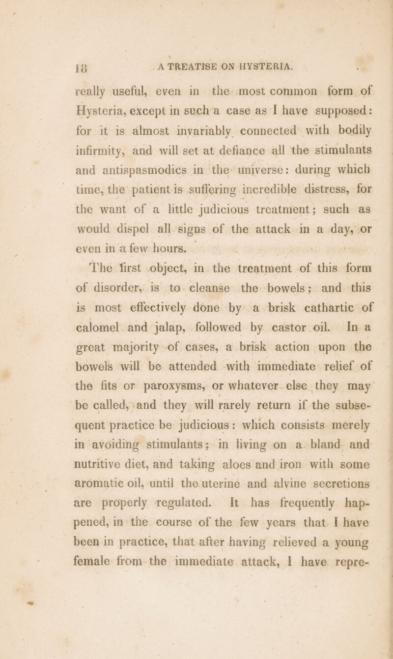 13 > A TREATISE ON HYSTERIA, really useful, even in the most common form of Hysteria, except in such a case as I have supposed: for it is almost invariably connected with bodily infirmity, and will set at defiance ail the stimulants and antispasmodics in the universe: during which time, the patient is suffering incredible distress, for the want of a little judicious treatment; such as would dispel all signs of the attack in a day, or even in a few hours. . ' v v t The first object, in the treatment of this form of disorder, is to cleanse the bowels; and this is most effectively done by a brisk cathartic of calomel and jalap, followed by castor oil. In a great majority of cases, a brisk action upon the 4 ’ 1 . / bowels will be attended with immediate relief of the fits or paroxysms, or whatever else they may , 5 ' ( be called, and they will rarely return if the subse¬ quent practice be judicious: which consists merely in avoiding stimulants; in living on a bland and nutritive diet, and taking aloes and iron with some aromatic oil, until the uterine and alvine secretions are properly regulated. It has frequently hap¬ pened, in the course of the few years that I have been in practice, that after having relieved a young female from the immediate attack, 1 have repre-