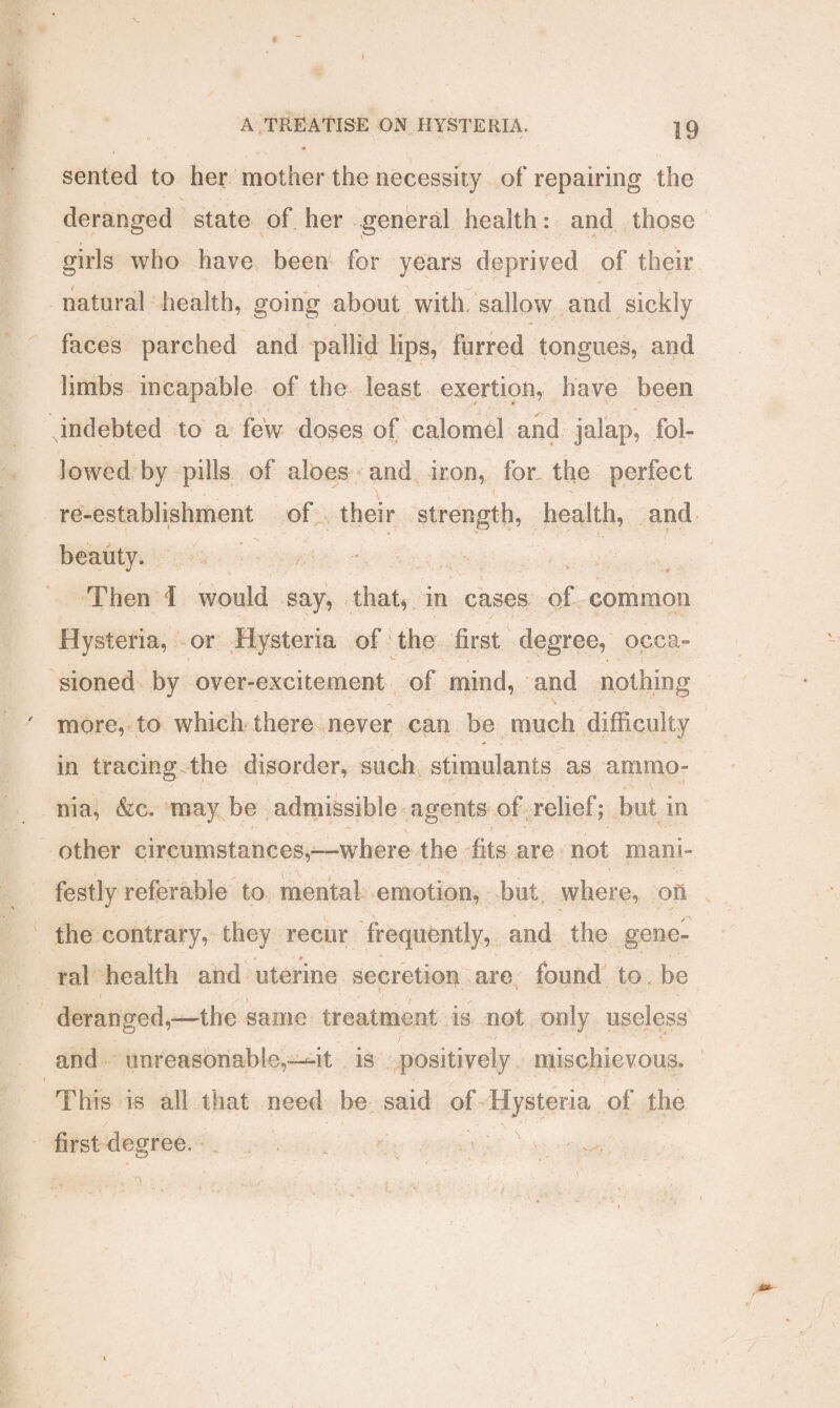 sented to her mother the necessity of repairing the deranged state of her general health: and those girls who have been for years deprived of their natural health, going about with, sallow and sickly faces parched and pallid lips, furred tongues, and limbs incapable of the least exertion, have been .indebted to a few doses of calomel and jalap, fol¬ lowed by pills of aloes and iron, for the perfect re-establishment of their strength, health, and beauty. Then I would say, that, in cases of common Hysteria, or Hysteria of the first degree, occa¬ sioned by over-excitement of mind, and nothing ' more, to which there never can be much difficulty in tracing the disorder, such stimulants as ammo¬ nia, &c. may be admissible agents of relief; but in s < ’ — , *1 v ^ ■. — other circumstances,—where the fits are not mani¬ festly referable to mental emotion, but where, on the contrary, they recur frequently, and the gene- ral health and uterine secretion are found to be deranged,—the same treatment is not only useless and unreasonable,—4t is positively mischievous. This is all that need be said of Hysteria of the first degree. >