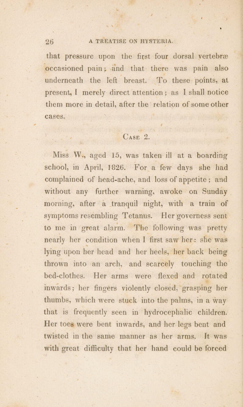 that pressure upon the first four dorsal vertebras occasioned painand that there was pain also underneath the left breast. To these points, at present, 1 merely direct attention ; as I shall notice them more in detail, after the relation of some other cases, 4 ' / S. Case 2. * 1 w- Miss W., aged 15, was taken ill at a boarding school, in April, 1826. For a few days she had complained of head-ache, and loss of appetite ; and without any further warning, awoke on Sunday i . morning, after a tranquil night, with a train of symptoms resembling Tetanus. Her governess sent to me in great alarm. The following was pretty nearly her condition wThen 1 first saw her: she wras lying upon her head and her heels, her back being thrown into an arch, and scarcely touching the bed-clothes. Her arms were flexed and rotated inwards; her fingers violently closed, grasping her thumbs, which were stuck into the palms, in a way that is frequently seen in hydrocephalic children. Her toes were bent inwards, and her legs bent and twisted in the same manner as her arms. It was with great difficulty that her hand could be forced