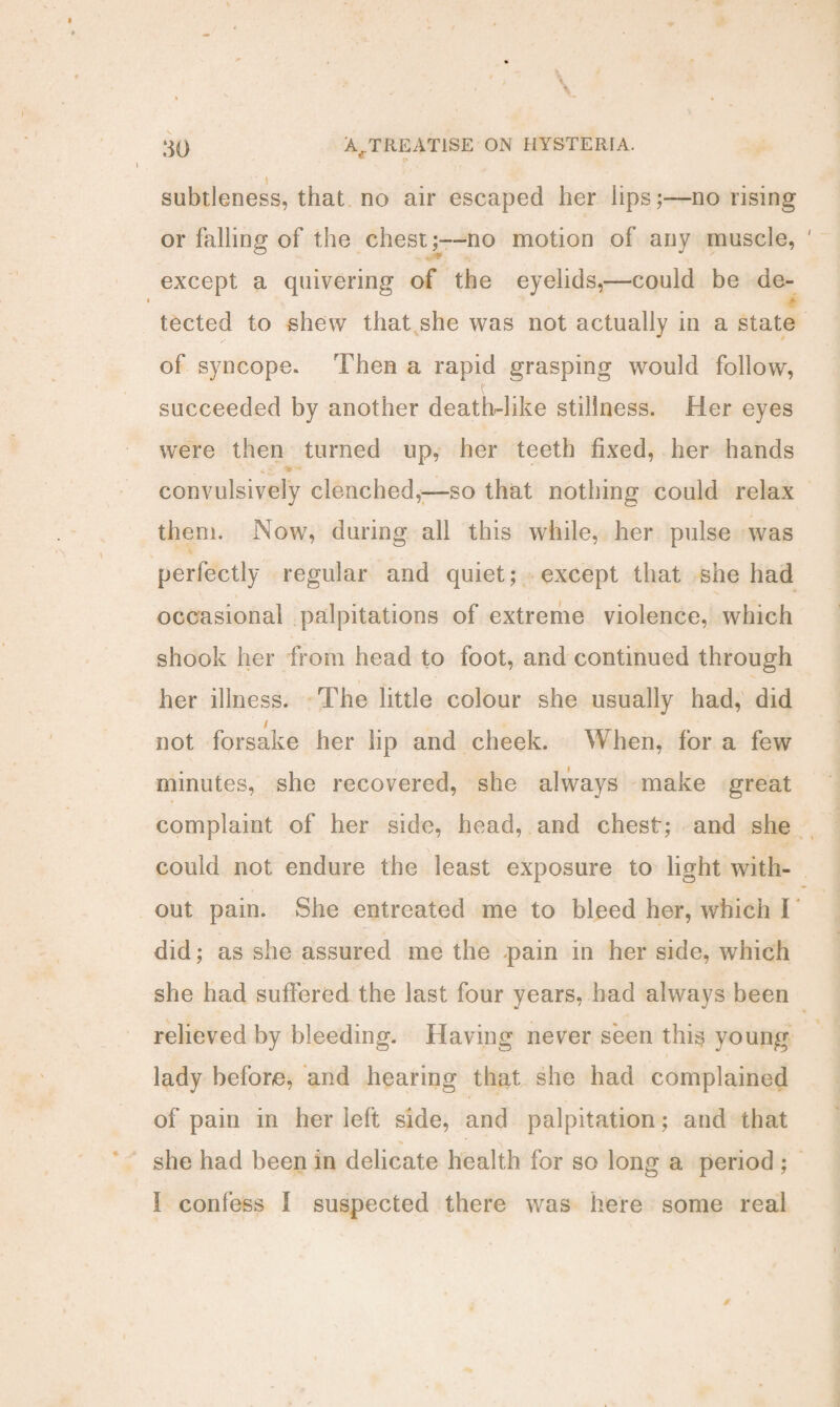 subtleness, that no air escaped her lips;—no rising or falling of the chest;—no motion of any muscle, ' except a quivering of the eyelids,—could be de¬ tected to shew that she was not actually in a state of syncope. Then a rapid grasping would follow, t succeeded by another death-like stillness. Her eyes were then turned up, her teeth fixed, her hands „ • > •• convulsively clenched,—so that nothing could relax them. Now, during all this while, her pulse was perfectly regular and quiet; except that she had occasional palpitations of extreme violence, which shook her from head to foot, and continued through her illness. The little colour she usually had, did / not forsake her lip and cheek. When, for a few minutes, she recovered, she always make great complaint of her side, head, and chest; and she \ could not endure the least exposure to light with¬ out pain. She entreated me to bleed her, which I did; as she assured me the pain in her side, which she had suffered the last four years, had always been relieved by bleeding. Having never seen this young lady before, and hearing that she had complained of pain in her left side, and palpitation; and that she had been in delicate health for so long a period ; I confess I suspected there was here some real