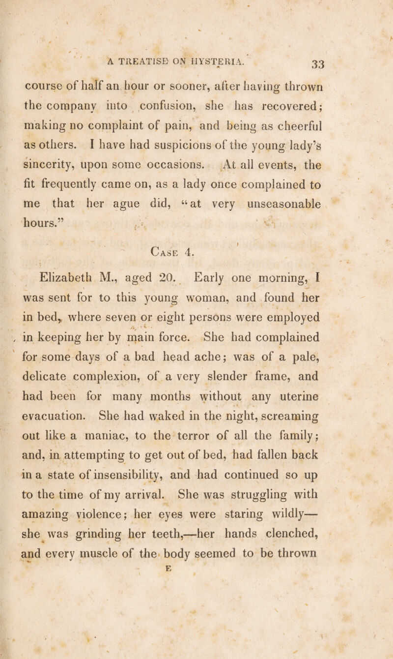 # / 33 \ ✓ A TREATISE ON HYSTERIA. course of half an hour or sooner, after having thrown the company into confusion, she has recovered; making no complaint of pain, and being as cheerful as others. I have had suspicions of the young lady’s sincerity, upon some occasions. At all events, the fit frequently came on, as a lady once complained to me that her ague did, “at very unseasonable hours.” {y ' * i Case 4. Elizabeth M., aged 20. Early one morning, l was sent for to this young woman, and found her in bed,, where seven or eight persons were employed > ■* ^ • * , in keeping her by main force. She had complained for some days of a bad head ache; was of a pale, delicate complexion, of a very slender frame, and had been for many months without any uterine evacuation. She had waked in the night, screaming out like a maniac, to the terror of all the family; and, in attempting to get out of bed, had fallen back in a state of insensibility, and had continued so up to the time of my arrival. She was struggling with amazing violence; her eyes were staring wildly— she was grinding her teeth,—her hands clenched, and every muscle of the body seemed to be thrown E