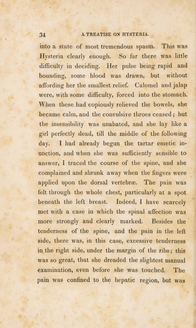 into a state of most tremendous spasm. This was Hysteria clearly enough. So far there was little difficulty in deciding. Her pulse being rapid and bounding, some blood was drawn, but without affording her the smallest relief. Calomel and jalap were, with some difficulty, forced into the stomach. When these had copiously relieved the bowels, she became calm, and the convulsive throes ceased ; but the insensibility was unabated, and she lay like a girl perfectly dead, till the middle of the following day. I had already begun the tartar emetic in¬ unction, and when she was sufficiently sensible to answer, I traced the course of the spine, and she complained and shrunk away when the fingers were applied upon the dorsal vertebrae. The pain was felt through the whole chest, particularly at a spot beneath the left breast. Indeed, I have scarcely met with a case in which the spinal affection was more strongly and clearly marked. Besides the tenderness of the spine, and the pain in the left side, there was, in this case, excessive tenderness in the right side, under the margin of the ribs; this was so great, that she dreaded the slightest manual examination, even before she was touched. The / pain was confined to the hepatic region, but was