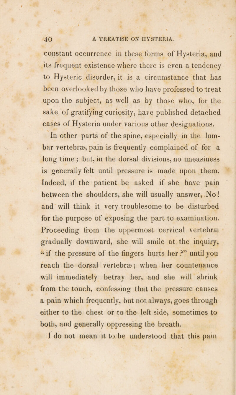 constant occurrence in these forms of Hysteria, and its frequent existence where there is even a tendency to Hysteric disorder, it is a circumstance that has been overlooked by those who have professed to treat upon the subject, as well as by those who, for the i sake of gratifying curiosity, have published detached cases of Hysteria under various other designations. ■N ^ In other parts of the spine, especially in the lum¬ bar vertebrse, pain is frequently complained of for a long time; but, in the dorsal divisions, no uneasiness is generally felt until pressure is made upon them. Indeed, if the patient be asked if she have pain between the shoulders, she will usually answer, No! ' i and will think it very troublesome to be disturbed for the purpose of exposing the part to examination. Proceeding from the uppermost cervical vertebrse gradually downward, she will smile at the inquiry, “ if the pressure of the fingers hurts her ?” until you reach the dorsal vertebrse; when her countenance will immediately betray her, and she will shrink from the touch, confessing that the pressure causes a pain which frequently, but not always, goes through either to the chest or to the left side, sometimes to both, and generally oppressing the breath. I do not mean it to be understood that this pain