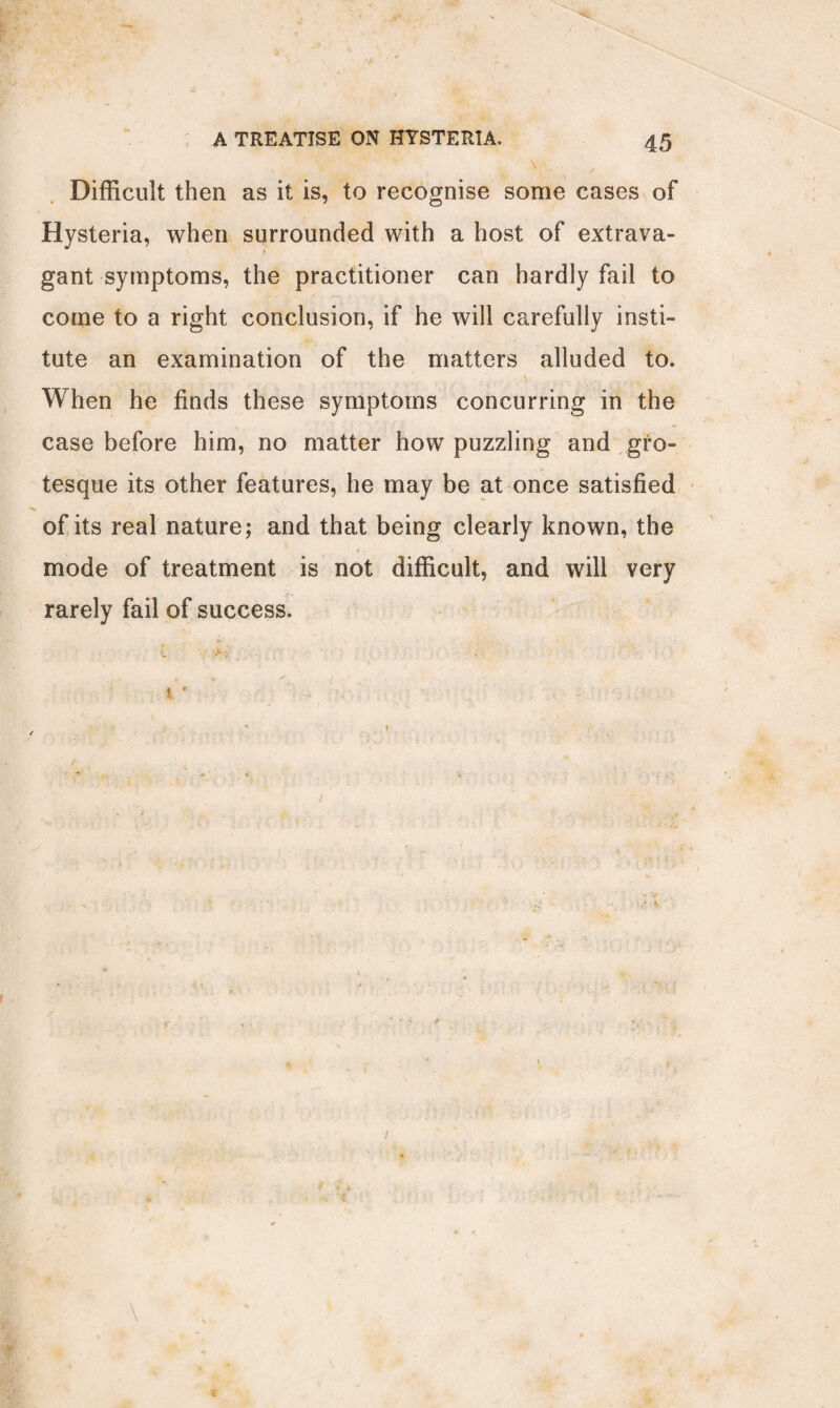 Difficult then as it is, to recognise some cases of Hysteria, when surrounded with a host of extrava¬ gant symptoms, the practitioner can hardly fail to come to a right conclusion, if he will carefully insti¬ tute an examination of the matters alluded to. When he finds these symptoms concurring in the case before him, no matter how puzzling and gro¬ tesque its other features, he may be at once satisfied of its real nature; and that being clearly known, the mode of treatment is not difficult, and will very rarely fail of success. * 1*- * 1 xr 4