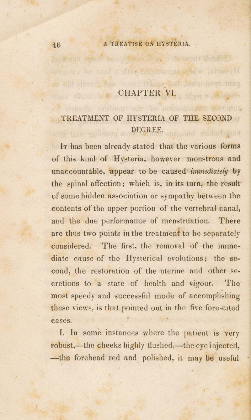 - » i - ' ■ • . ; ’ *' * CHAPTER VI. , *r TREATMENT OF HYSTERIA OF THE SECOND DEGREE. rV It has been already stated that the various forms of this kind of Hysteria, however monstrous and unaccountable, appear to be caused immediately by the spinal affection; which is, in its turn, the result of some hidden association or sympathy between the contents of the upper portion of the vertebral canal, and the due performance of menstruation. There are thus two points in the treatment to be separately considered. The first, the removal of the imme¬ diate cause of the Hysterical evolutions; the se- \ cond, the restoration of the uterine and other se¬ cretions to a state of health and vigour. The most speedy and successful mode of accomplishing these views, is that pointed out in the five fore-cited cases. I. In some instances where the patient is very robust,—the cheeks highly flushed,—the eye injected, —the forehead red and polished, it may be useful