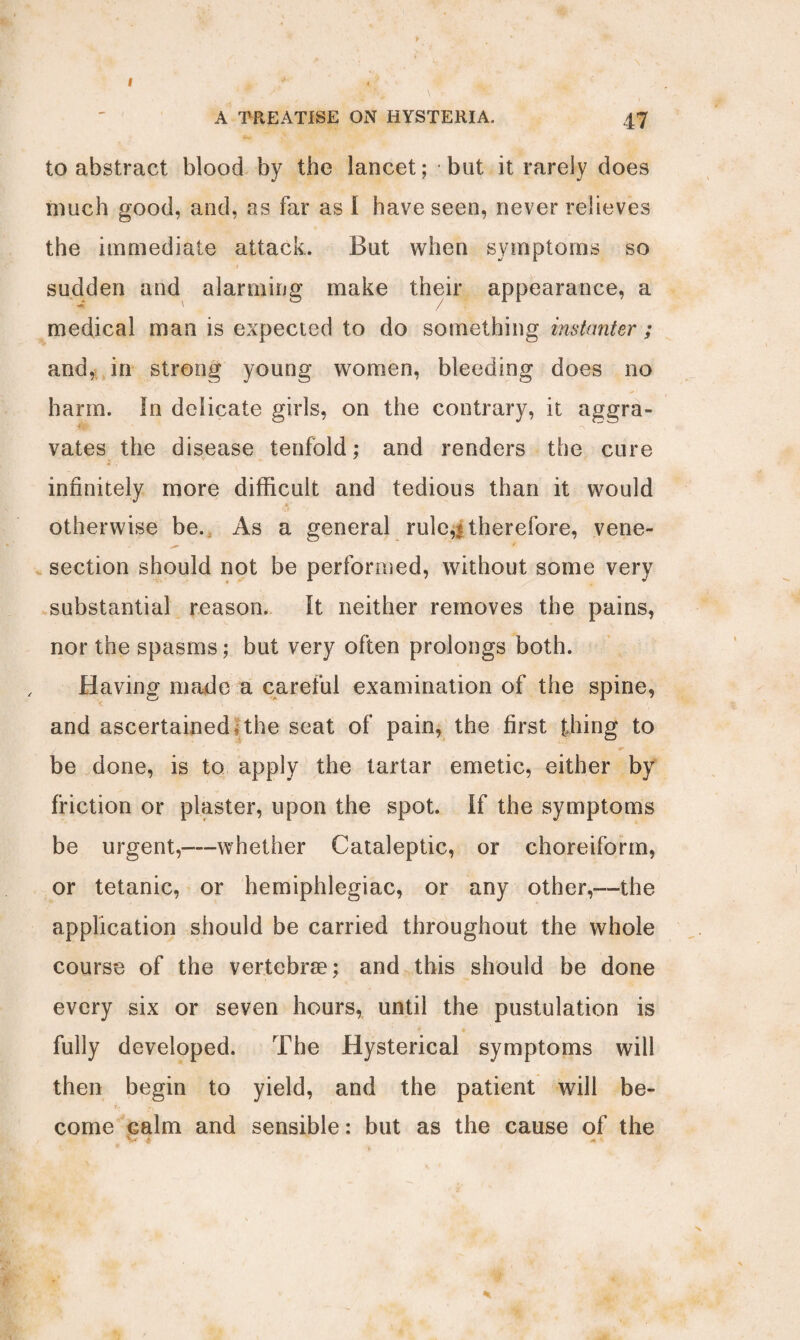 A TREATISE ON HYSTERIA. 47 to abstract blood by the lancet; but it rarely does much good, and, as far as I have seen, never relieves the immediate attack. But when symptoms so sudden and alarming make their appearance, a medical man is expected to do something instanter ; and, in strong young women, bleeding does no harm. In delicate girls, on the contrary, it aggra¬ vates the disease tenfold; and renders the cure infinitely more difficult and tedious than it would otherwise be. As a general rule,t therefore, vene¬ section should not be performed, without some very substantial reason. It neither removes the pains, nor the spasms; but very often prolongs both. Having made a careful examination of the spine, and ascertained; the seat of pain, the first thing to be done, is to apply the tartar emetic, either by friction or plaster, upon the spot. If the symptoms be urgent,—whether Cataleptic, or choreiform, or tetanic, or hemiphlegiac, or any other,—the application should be carried throughout the whole course of the vertebrae; and this should be done every six or seven hours, until the pustulation is fully developed. The Hysterical symptoms will then begin to yield, and the patient will be¬ come calm and sensible: but as the cause of the