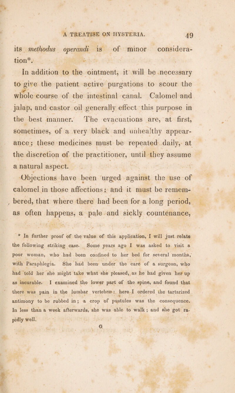 its methodus operandi is of minor considera¬ tion*. In addition to the ointment, it will be necessary to give the patient active purgations to scour the whole course of the intestinal canal. Calomel and jalap, and castor oil generally effect this purpose in the best manner. The evacuations are, at first, v sometimes, of a very black and unhealthy appear¬ ance ; these medicines must be repeated daily, at v * the discretion of the practitioner, until they assume a natural aspect. Objections have been urged against the use of calomel in those affections; and it must be remem- , bered, that where there had been for a long period, as often happens, a pale and sickly countenance, 4 * ' f * ! . • . » -  ' « ' C -’jt * r * In further proof of the value of this application, I will just relate the following1 striking case. Some years ago I was asked to visit a poor woman, who had been confined to her bed for several months, with Paraphlegia. She had been under the care of a surgeon, who had told her she might take what she pleased, as he had given her up as incurable. I examined the lower part of the spine, and found that there was pain in the lumbar vertebrae : here I ordered the tartarized antimony to be rubbed in ; a crop of pustules was the consequence. In less than a week afterwards, she was able to walk ; and she got ra¬ pidly well. G