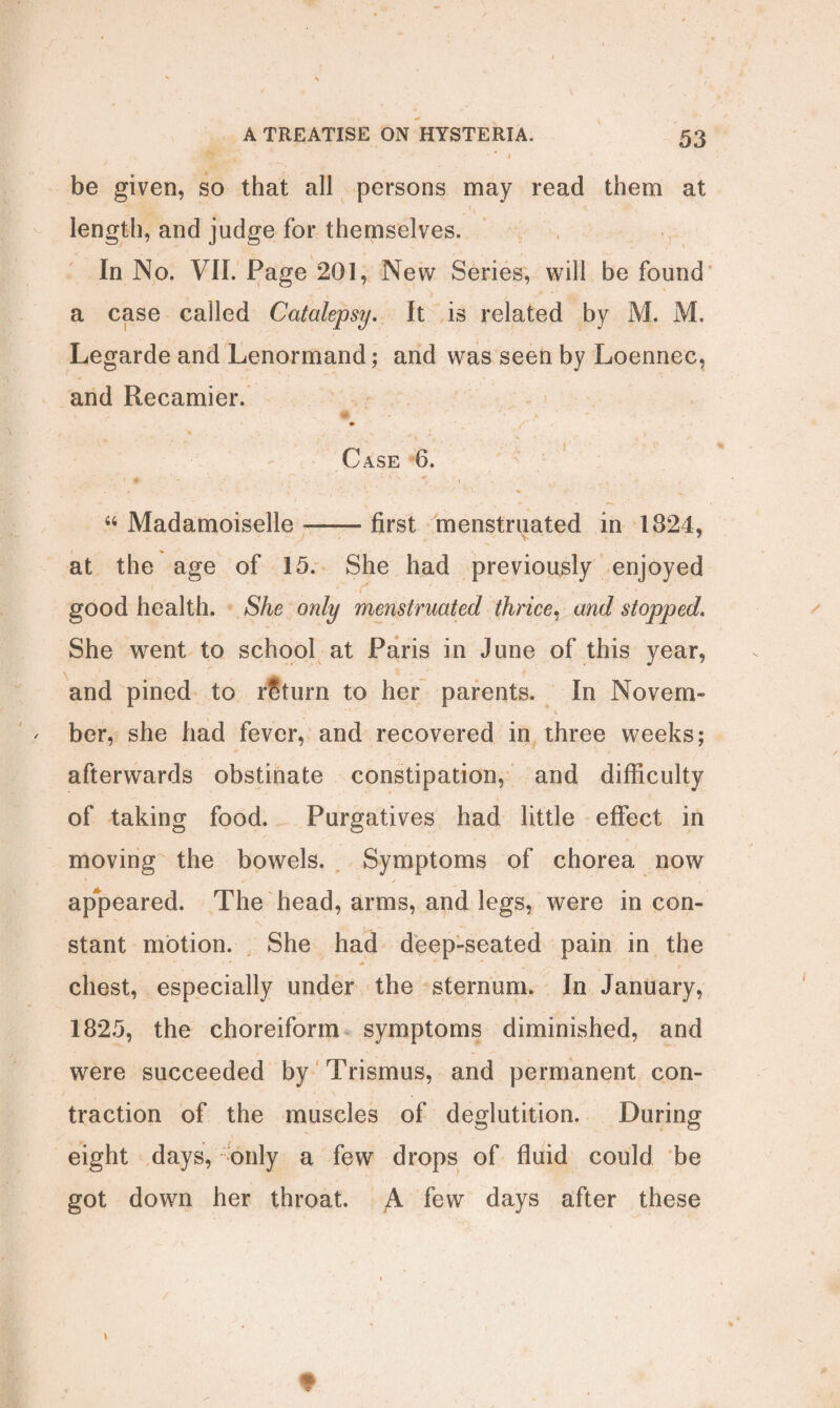 • 4 -1 be given, so that all persons may read them at length, and judge for themselves. In No. VII. Page 201, New Series, will be found a case called Catalepsy. It is related by M. M. Legarde and Lenormand; and was seen by Loennec, and Recamier. Case 6. “ Madamoiselle --first menstruated in 1824, at the age of 15. She had previously enjoyed good health. She only menstruated thrice, and stopped. She went to school at Paris in June of this year, and pined to return to her parents. In Novem¬ ber, she had fever, and recovered in three weeks; afterwards obstinate constipation, and difficulty of taking food. Purgatives had little effect in moving the bowels. Symptoms of chorea now appeared. The head, arms, and legs, were in com stant motion. She had deep-seated pain in the chest, especially under the sternum. In January, 1825, the choreiform symptoms diminished, and were succeeded by Trismus, and permanent con¬ traction of the muscles of deglutition. During eight days, only a few drops of fluid could be got down her throat. A few days after these