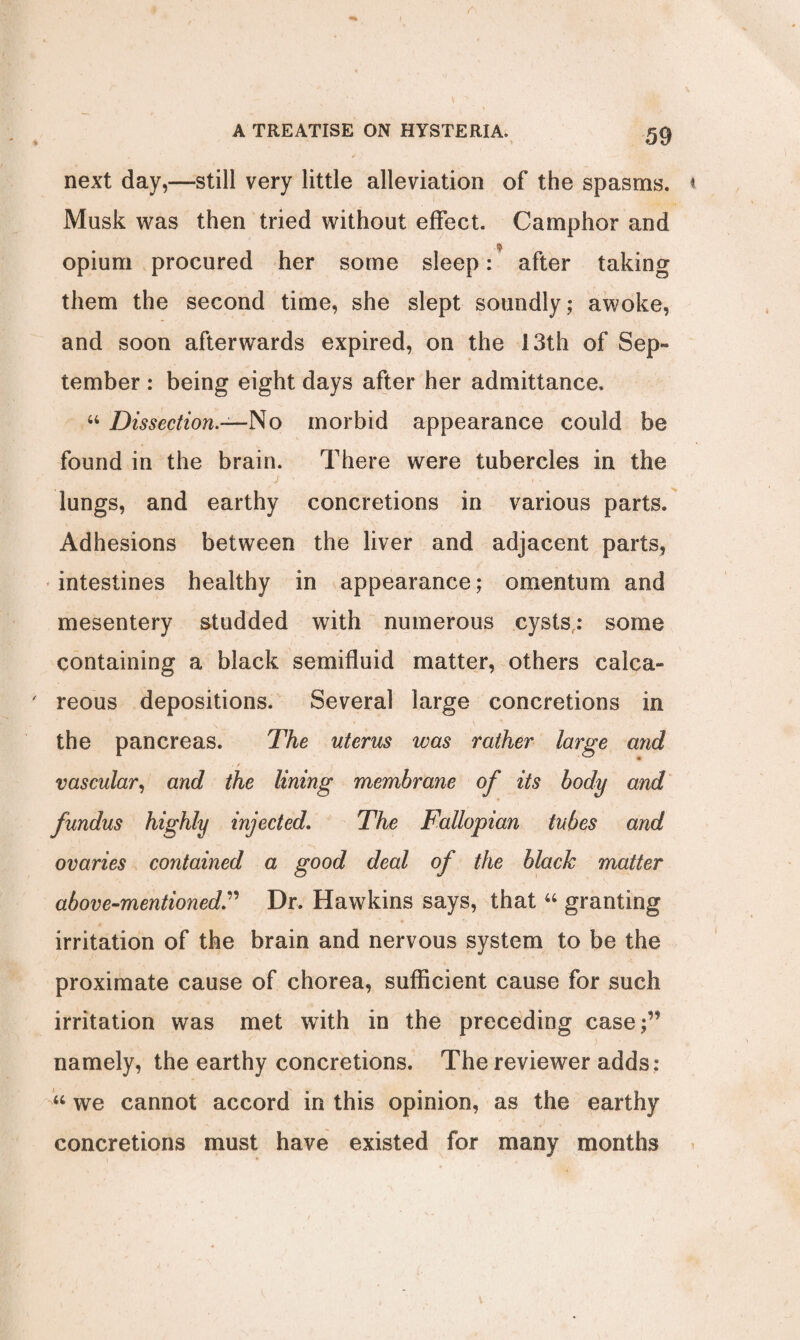 next day,—still very little alleviation of the spasms. Musk was then tried without effect. Camphor and opium procured her some sleep: after taking them the second time, she slept soundly; awoke, and soon afterwards expired, on the 13th of Sep** tember : being eight days after her admittance. “ Dissection.—No morbid appearance could be found in the brain. There were tubercles in the j ■ ■ ■ ' lungs, and earthy concretions in various parts. Adhesions between the liver and adjacent parts, intestines healthy in appearance; omentum and mesentery studded with numerous cysts,: some containing a black semifluid matter, others calca¬ reous depositions. Several large concretions in the pancreas. The uterus was rather large and , / vascular, and the lining membrane of its body and fundus highly injected. The Fallopian tubes and ovaries contained a good deal of the black matter above-mentioned” Dr. Hawkins says, that “ granting irritation of the brain and nervous system to be the proximate cause of chorea, sufficient cause for such irritation was met with in the preceding case;” namely, the earthy concretions. The reviewer adds: “ we cannot accord in this opinion, as the earthy concretions must have existed for many months