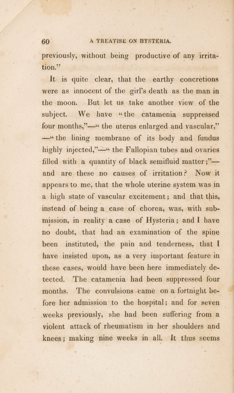 previously, without being productive of any irrita¬ tion.” It is quite clear, that the earthy concretions were as innocent of the girl’s death as the man in the moon. But let us take another view of the subject. We have 44 the catamenia suppressed four months,”—44 the uterus enlarged and vascular,” *—44 the lining membrane of its body and fundus highly injected,”—44 the Fallopian tubes and ovaries filled with a quantity of black semifluid matter — and are these no causes of irritation? Now it appears to me, that the whole uterine system was in a high state of vascular excitement; and that this, instead of being a case of chorea, was, with sub¬ mission, in reality a case of Hysteria; and I have no doubt, that had an examination of the spine been instituted, the pain and tenderness, that I have insisted upon, as a very important feature in these cases, would have been here immediately de¬ tected. The catamenia had been suppressed four months. The convulsions came on a fortnight be¬ fore her admission to the hospital; and for seven weeks previously, she had been suffering from a violent attack of rheumatism in her shoulders and knees; making nine weeks in all. It thus seems