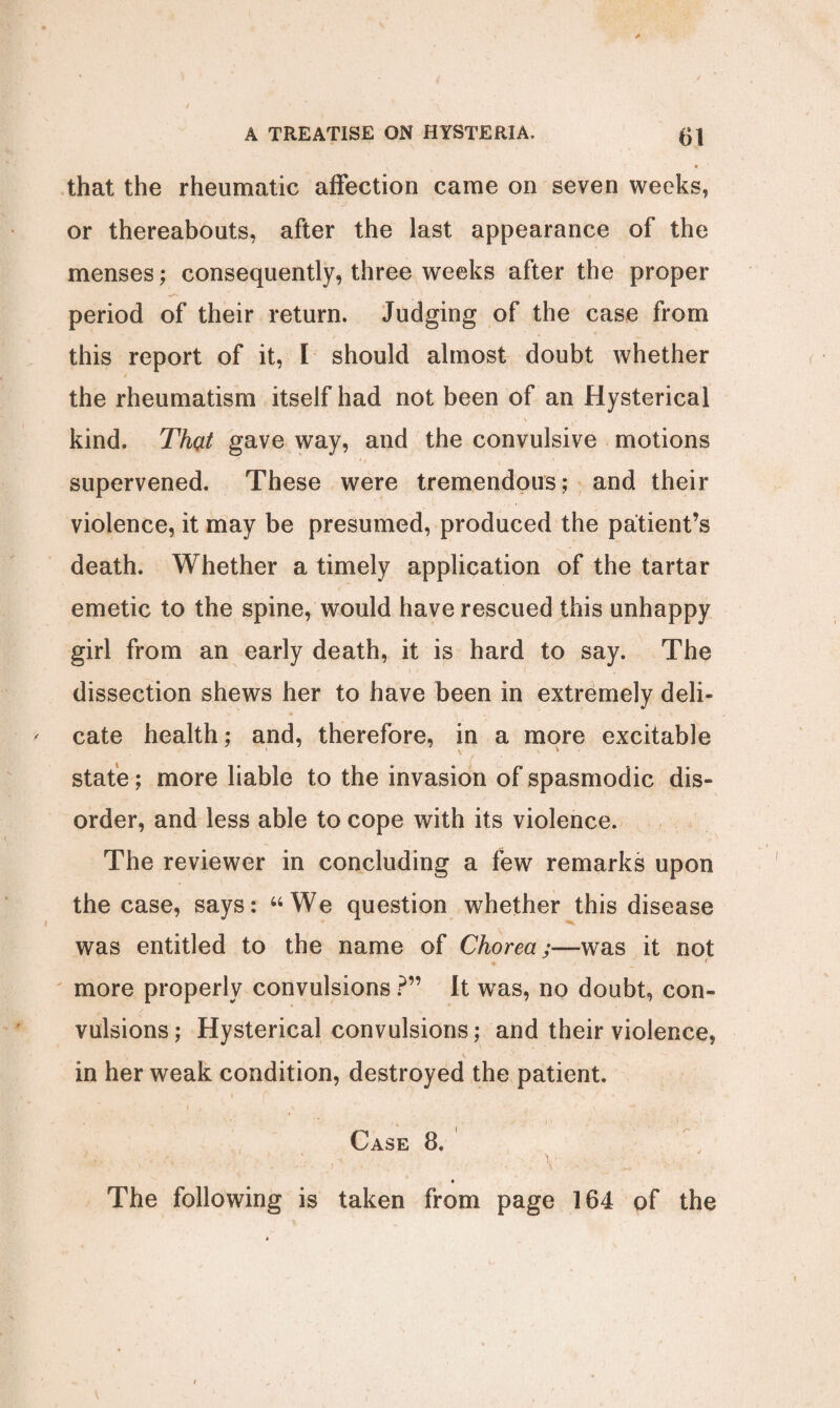 that the rheumatic affection came on seven weeks, or thereabouts, after the last appearance of the menses; consequently, three weeks after the proper period of their return. Judging of the case from this report of it, I should almost doubt whether 4 the rheumatism itself had not been of an Hysterical ' ‘V . kind. Thcit gave way, and the convulsive motions supervened. These were tremendous; and their violence, it may be presumed, produced the patient’s death. Whether a timely application of the tartar emetic to the spine, would have rescued this unhappy girl from an early death, it is hard to say. The dissection shews her to have been in extremely deli¬ cate health; and, therefore, in a more excitable state; more liable to the invasion of spasmodic dis¬ order, and less able to cope with its violence. The reviewer in concluding a few remarks upon the case, says: “We question whether this disease was entitled to the name of Chorea;—was it not more properly convulsions ?” It was, no doubt, con¬ vulsions ; Hysterical convulsions; and their violence, in her weak condition, destroyed the patient. Case 8. ’ The following is taken from page 164 of the