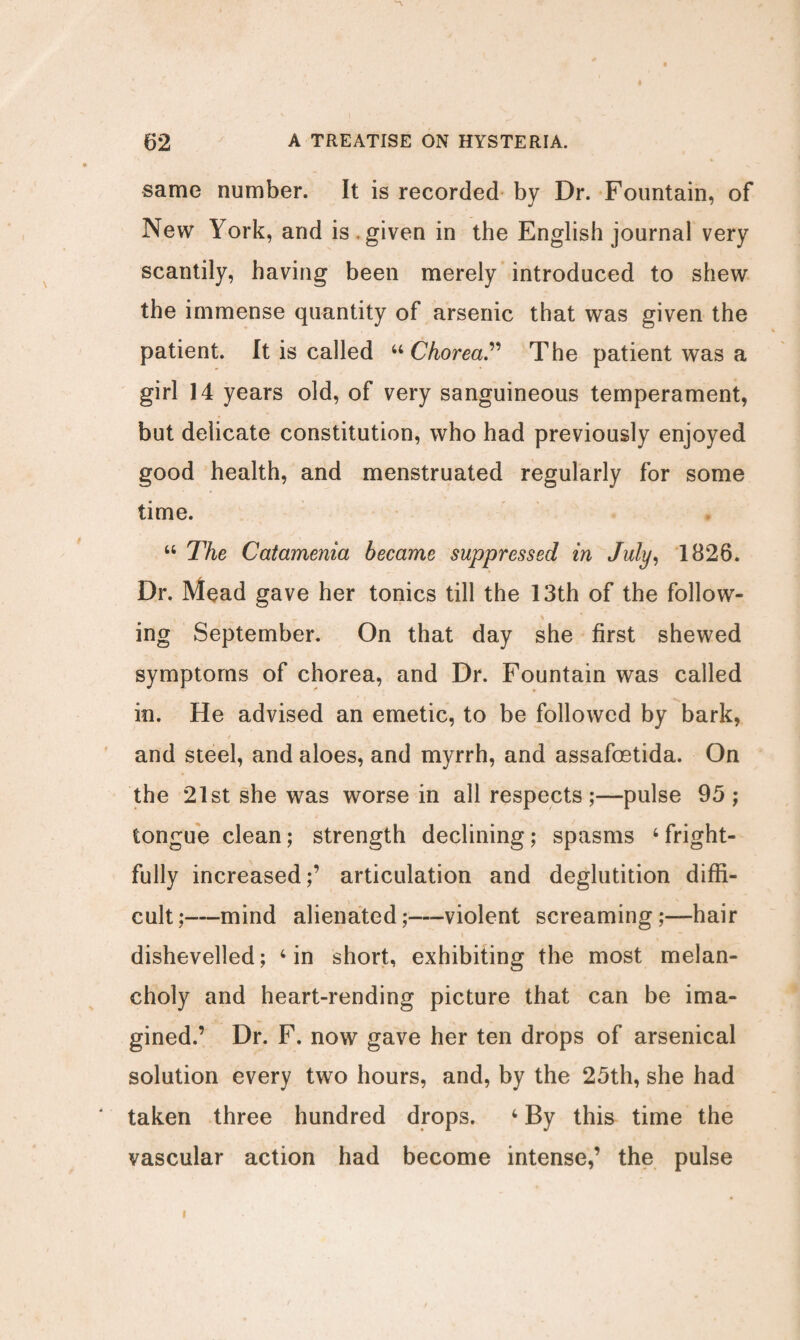 same number. It is recorded by Dr. Fountain, of New York, and is given in the English journal very scantily, having been merely introduced to shew the immense quantity of arsenic that was given the patient. It is called “Chorea” The patient was a girl 14 years old, of very sanguineous temperament, but delicate constitution, who had previously enjoyed good health, and menstruated regularly for some time. 44 The Catamenia became suppressed in July, 1826. Dr. Mead gave her tonics till the 13th of the follow¬ ing September. On that day she first shewed symptoms of chorea, and Dr. Fountain was called in. He advised an emetic, to be followed by bark, and steel, and aloes, and myrrh, and assafoetida. On the 21st she was worse in all respects;—pulse 95 ; tongue clean; strength declining; spasms 4 fright¬ fully increased;’ articulation and deglutition diffi¬ cult;—mind alienated;—violent screaming;—hair dishevelled; 4 in short, exhibiting the most melan¬ choly and heart-rending picture that can be ima¬ gined.’ Dr. F. now gave her ten drops of arsenical solution every two hours, and, by the 25th, she had taken three hundred drops. 4 By this time the vascular action had become intense,’ the pulse i