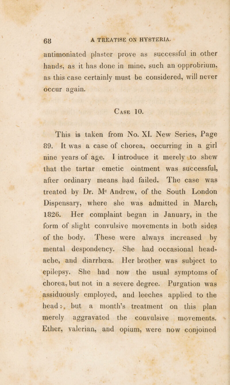 antimoniated plaster prove as successful in other hands, as it has done in mine, such an opprobrium, as this case certainly must be considered, will never occur again. Case 10. This is taken from No. XI. New Series, Page 89. It was a case of chorea, occurring in a girl nine years of age. I introduce it merely to shew that the tartar emetic ointment was successful, after ordinary means had failed. The case was treated by Dr. Mc Andrew, of the South London Dispensary, where she was admitted in March, / 1826. Her complaint began in January, in the form of slight convulsive movements in both sides of the body. These were always increased by mental despondency. She had occasional head¬ ache, and diarrhoea. Her brother was subject to epilepsy. She had now the usual symptoms of chorea, but not in a severe degree. Purgation was assiduously employed, and leeches applied to the head:* but a month’s treatment on this plan merely aggravated the convulsive movements. Ether, valerian, and opium, were now conjoined