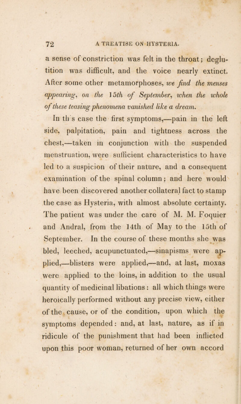 a sense of constriction was felt in the throat; deglu¬ tition was difficult, and the voice nearly extinct After some other metamorphoses, we find the menses appearing, on the ] 5th of September, when the whole of these teasing phenomena vanished like a dream. In til’s case the first symptoms,—pain in the left side, palpitation, pain and tightness across the chest,—taken in conjunction with the suspended menstruation, were sufficient characteristics to have led to a suspicion of their nature, and a consequent examination of the spinal column; and here would have been discovered another collateral fact to stamp the case as Hysteria, with almost absolute certainty. The patient was under the care of M. M. Foquier and Andral, from the 14th of May to the 15th of September. In the course of these months she was bled, leeched, acupunctuated,—sinapisms were ap¬ plied,—blisters were applied,—and, at last, moxas were applied to the loins, in addition to the usual quantity of medicinal libations : all which things were heroically performed without any precise view, either of the cause, or of the condition, upon which the symptoms depended: and, at last, nature, as if in ridicule of the punishment that had been inflicted upon this poor woman, returned of her own accord
