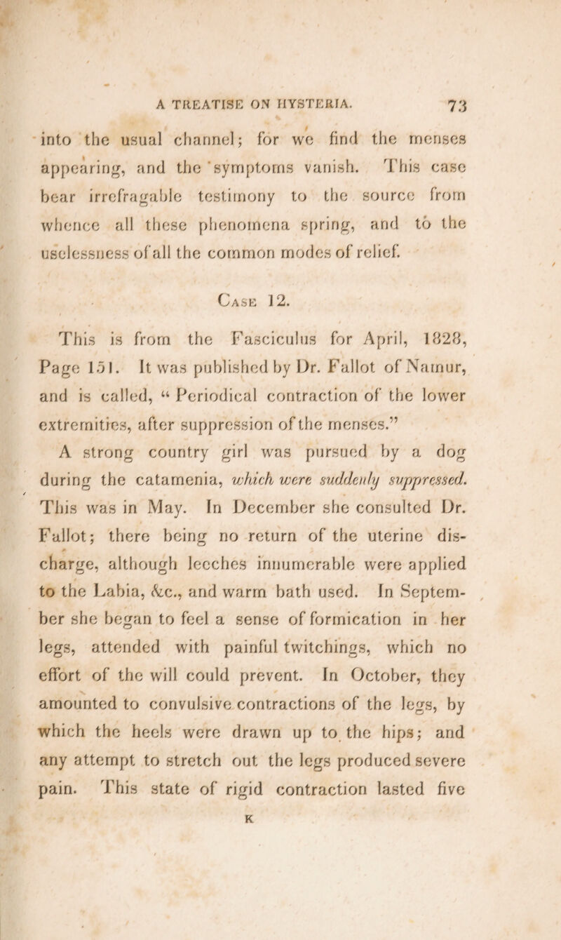 into the usual channel; for wo find the mouses appearing, and the symptoms vanish. This case bear irrefragable testimony to the source from whence all these phenomena spring, and to the uselessness of all the common modes of relief. Case 12. f This is from the Fasciculus for April, 1828, Page 151. It was published by Dr. Fallot of Namur, and is called, u Periodical contraction of the lower extremities, after suppression of the menses.” A strong country girl was pursued by a dog during the catamenia, which were suddenly suppressed. This was in May. In December she consulted Dr. Fallot; there being no return of the uterine dis¬ charge, although leeches innumerable were applied to the Labia, &c., and warm bath used. In Septem¬ ber she began to feel a sense of formication in her legs, attended with painful twitchings, which no effort of the will could prevent. In October, they amounted to convulsive contractions of the legs, by which the heels were drawn up to the hips; and any attempt to stretch out the legs produced severe pain. This state of rigid contraction lasted five K