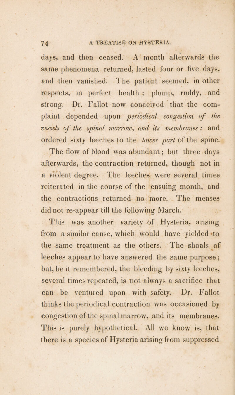 Jb days, and then ceased. A month afterwards the same phenomena returned, lasted four or five days, and then vanished. The patient seemed, in other ✓ respects, in perfect health ; plump, ruddy, and strong. Dr. Fallot now conceived that the com¬ plaint depended upon periodical congestion of the ■ \ ' * vessels of the spinal marrow, and its membranes ; and ordered sixty leeches to the lower part of the spine. The flow of blood was abundant; but three days afterwards, the contraction returned, though not in a violent degree. The leeches were several times reiterated in the course of the ensuing month, and the contractions returned no more. The menses did not re-appear till the following March. This was another variety of Hysteria, arising from a similar cause, which would have yielded *to the same treatment as the others. The shoals of i\ ' leeches appear to have answered the same purpose; but, be it remembered, the bleeding by sixty leeches, several times repeated, is not always a sacrifice that can be ventured upon with safety. Dr. Fallot thinks the periodical contraction was occasioned by congestion of the spinal marrow, and its membranes. This is purely hypothetical. All we know is, that there is a species of Hysteria arising from suppressed