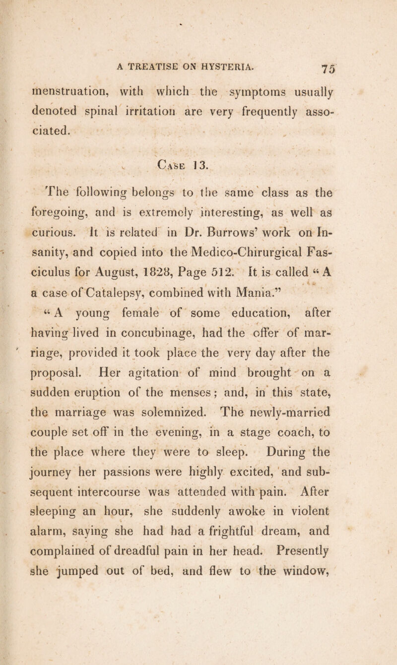 / menstruation, with which the symptoms usually denoted spinal irritation are very frequently asso¬ ciated. v Case 13. The following belongs to the same class as the foregoing, and is extremely interesting, as well as curious, it is related in Dr. Burrows’ work on In- sanity, and copied into the Medico-Chirurgical Fas¬ ciculus for August, 1828, Page 512. It is called “ A ' - 1 _ x . * K & a case of Catalepsy, combined with Mania.” “ A young female of some education, after having lived in concubinage, had the offer of mar¬ riage, provided it took place the very day after the proposal. Her agitation of mind brought on a sudden eruption of the menses; and, in this state, the marriage was solemnized. The newly-married couple set off in the evening, in a stage coach, to the place where they were to sleep. During the journey her passions were highly excited, and sub¬ sequent intercourse was attended with pain. After sleeping an hour, she suddenly awoke in violent alarm, saying she had had a frightful dream, and complained of dreadful pain in her head. Presently she jumped out of bed, and flew to the window, i