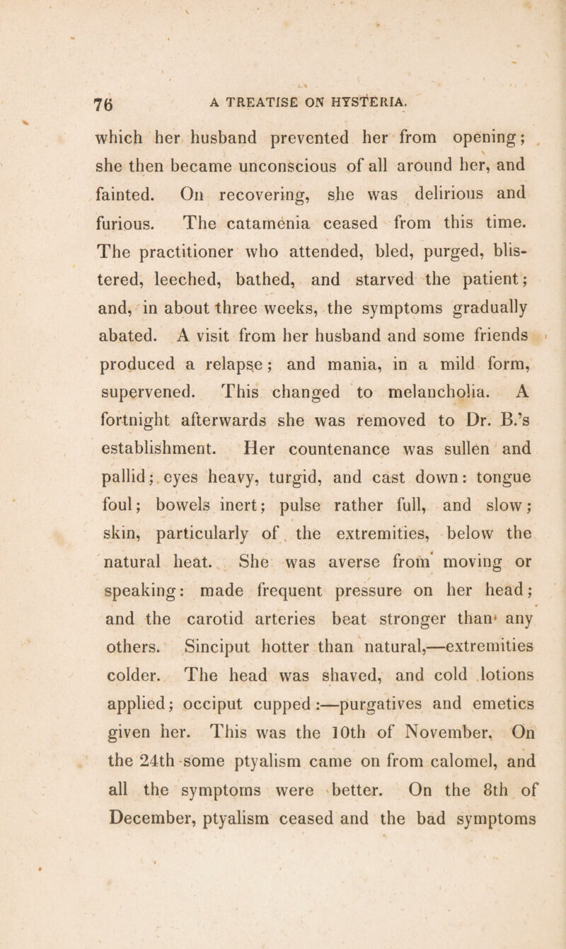 which her husband prevented her from opening; she then became unconscious of all around her, and fainted. On recovering, she was delirious and furious. The catamenia ceased from this time. The practitioner who attended, bled, purged, blis¬ tered, leeched, bathed, and starved the patient; and, in about three weeks, the symptoms gradually abated. A visit from her husband and some friends produced a relapse; and mania, in a mild form, supervened. This changed to melancholia. A fortnight afterwards she was removed to Dr. B.’s establishment. Her countenance was sullen and pallid; eyes heavy, turgid, and cast down: tongue foul; bowels inert; pulse rather full, and slow; skin, particularly of the extremities, below the natural heat. She was averse from moving or speaking: made frequent pressure on her head; and the carotid arteries beat stronger than* any others. Sinciput hotter than natural,—extremities colder. The head was shaved, and cold lotions applied; occiput cupped:—purgatives and emetics given her. This was the 10th of November, On the 24th some ptyalism came on from calomel, and all the symptoms were better. On the 8th of December, ptyalism ceased and the bad symptoms