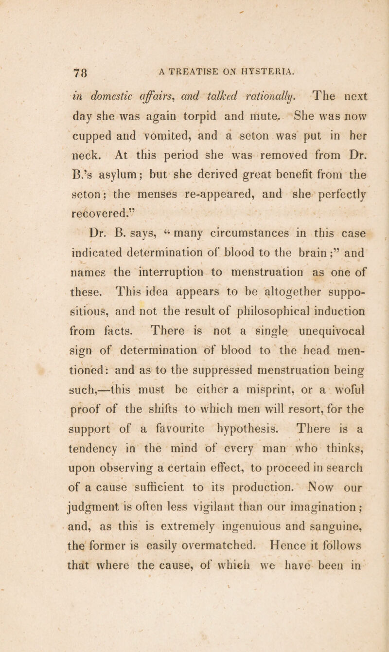 in domestic affairs, and talked rationally. The next day she was again torpid and mute. She was now cupped and vomited, and a seton was put in her neck. At this period she was removed from Dr. B.’s asylum; but she derived great benefit from the seton; the menses re-appeared, and she perfectly recovered.” Dr. B. says, “ many circumstances in this case indicated determination of blood to the brainand names the interruption to menstruation as one of these. This idea appears to be altogether suppo¬ sitious, and not the result of philosophical induction from facts. There is not a single unequivocal sign of determination of blood to the head men¬ tioned: and as to the suppressed menstruation being such,—this must be either a misprint, or a tvoful proof of the shifts to which men will resort, for the support of a favourite hypothesis. There is a tendency in the mind of every man who thinks, upon observing a certain effect, to proceed in search of a cause sufficient to its production. Now our judgment is often less vigilant than our imagination ; and, as this is extremely ingenuious and sanguine, the former is easily overmatched. Hence it follows that where the cause, of which we have been in