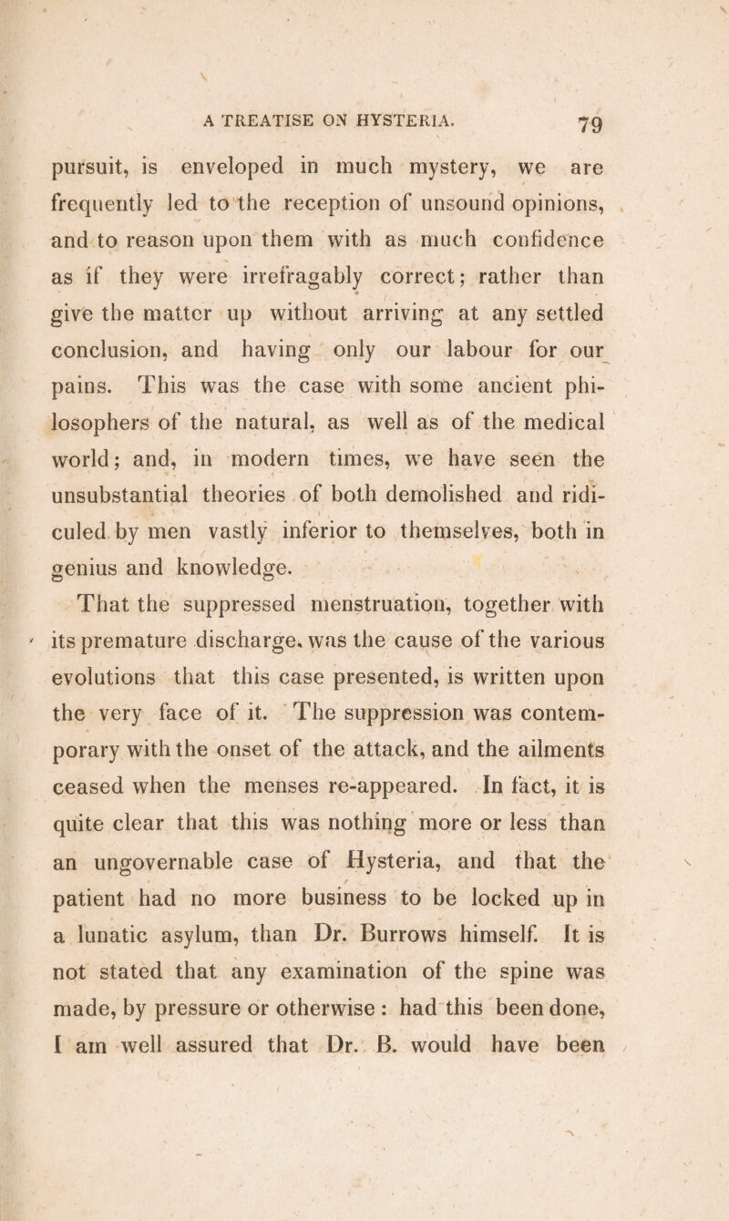 \ pursuit, is enveloped in much mystery, we are / frequently led to the reception of unsound opinions, and to reason upon them with as much confidence as if they were irrefragably correct; rather than r give the matter up without arriving at any settled conclusion, and having only our labour for our pains. This was the case with some ancient phi¬ losophers of the natural, as well as of the medical world; and, in modern times, we have seen the unsubstantial theories of both demolished and ridi- culed by men vastly inferior to themselves, both in genius and knowledge. That the suppressed menstruation, together with ' its premature discharge, was the cause of the various evolutions that this case presented, is written upon the very face of it. The suppression was contem¬ porary with the onset of the attack, and the ailments ceased when the menses re-appeared. In fact, it is quite clear that this was nothing more or less than an ungovernable case of Hysteria, and that the patient had no more business to be locked up in a lunatic asylum, than Dr. Burrows himself. It is not stated that any examination of the spine was made, by pressure or otherwise : had this been done, I am well assured that Dr. B. would have been