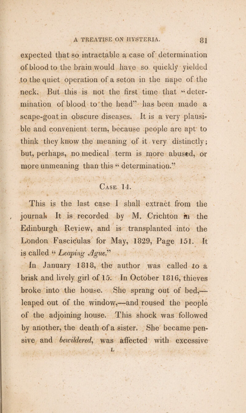 expected that so intractable a case of determination of blood to the brain would have so quickly yielded to the quiet operation of a seton in the nape of the neck. But this is not the first time that fc4 deter- mination of blood to the head” has been made a scape-goat in obscure diseases. It is a very plausi¬ ble and convenient term, because people are apt to think they know the meaning of it very distinctly; but, perhaps, no medical term is more abused, or more unmeaning than this 44 determination.” » Case 14. This is the last case I shall extract from the journal? It is recorded by M. Crichton m the Edinburgh Review, and is transplanted into the London Fasciculas for May, 1829, Page 151. It is called 44 Leaping Ague” In January 1818, the author was called to a brisk and lively girl of 15. In October 1816, thieves broke into the house. She sprang out of bed,— leaped out of the window,—and roused the people of the adjoining house. This shock was followed by another, the death of a sister. She became pen¬ sive and bewildered, was affected with excessive L