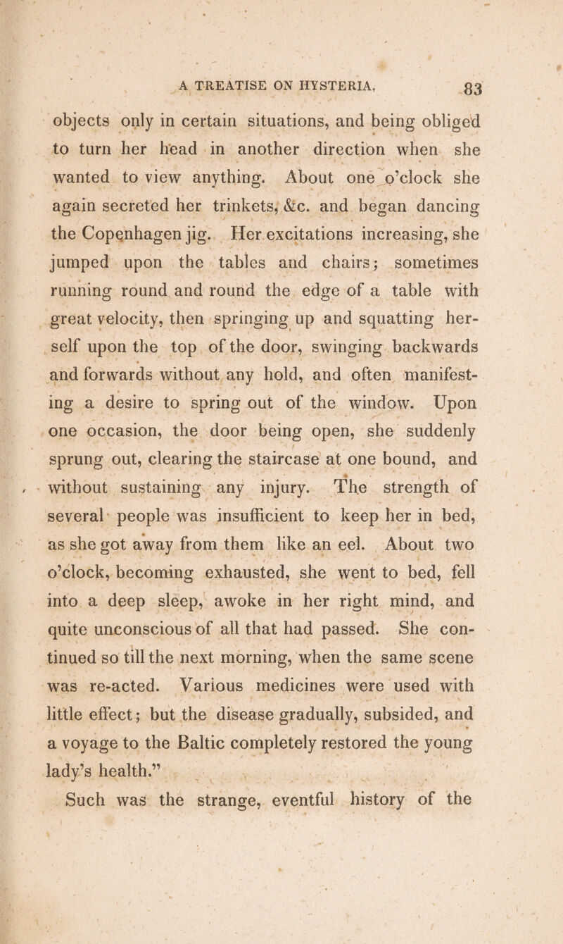 objects only in certain situations, and being obliged to turn her head in another direction when she wanted to view anything, About one o’clock she again secreted her trinkets, &c. and began dancing the Copenhagen jig. Her excitations increasing, she jumped upon the tables and chairs; sometimes ♦ running round and round the edge of a table with great velocity, then springing up and squatting her¬ self upon the top of the door, swinging backwards and forwards without any hold, and often manifest¬ ing a desire to spring out of the window. Upon one occasion, the door being open, she suddenly sprung out, clearing the staircase at one bound, and * V- without sustaining any injury. The strength of several people was insufficient to keep her in bed, as she got away from them like an eel. About two o’clock, becoming exhausted, she went to bed, fell V \ J ' ; i - . into a deep sleep, awoke in her right mind, and quite unconscious of all that had passed. She con¬ tinued so till the next morning, when the same scene was re-acted. Various medicines were used with little effect; but the disease gradually, subsided, and a voyage to the Baltic completely restored the young lady’s health.” Such was the strange, eventful history of the