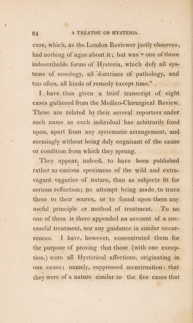 case, which, as the London Reviewer justly observes, had nothing of ague about it; but was “ one of those indescribable forms of Hysteria, which defy all sys¬ tems of nosology, all doctrines of pathology, and too often, all kinds of remedy except time.” I have thus given a brief transcript of eight cases gathered from the Medico-Chirurgical Review. These are related by their several reporters under such name as each individual has arbitrarily fixed upon, apart from any systematic arrangement, and seemingly without being duly cognisant of the cause or condition from which they sprung. They appear, indeed, to have been published * rather as curious specimens of the wild and extra¬ vagant vagaries of nature, than as subjects fit for serious reflection; no attempt being made to trace them to their source, or to found upon them any useful principle or method of treatment. To no one of them is there appended an account of a suc¬ cessful treatment, nor any guidance in similar occur¬ rences. I have, however, concentrated them for the purpose of proving that these (with one excep¬ tion,) were all Hysterical affections, originating in one cause: namely, suppressed menstruation: that v * they were of a nature similar to the five cases that