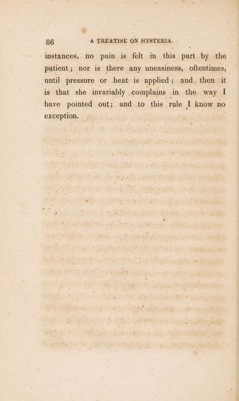 ^ *' - ’’ *’ '/ 9 instances, no pain is felt in this part by the i patient ; nor is there any uneasiness, oftentimes, until pressure or heat is applied; and then it is that she invariably complains in the way I have pointed out; and to this rule I know no exception* t