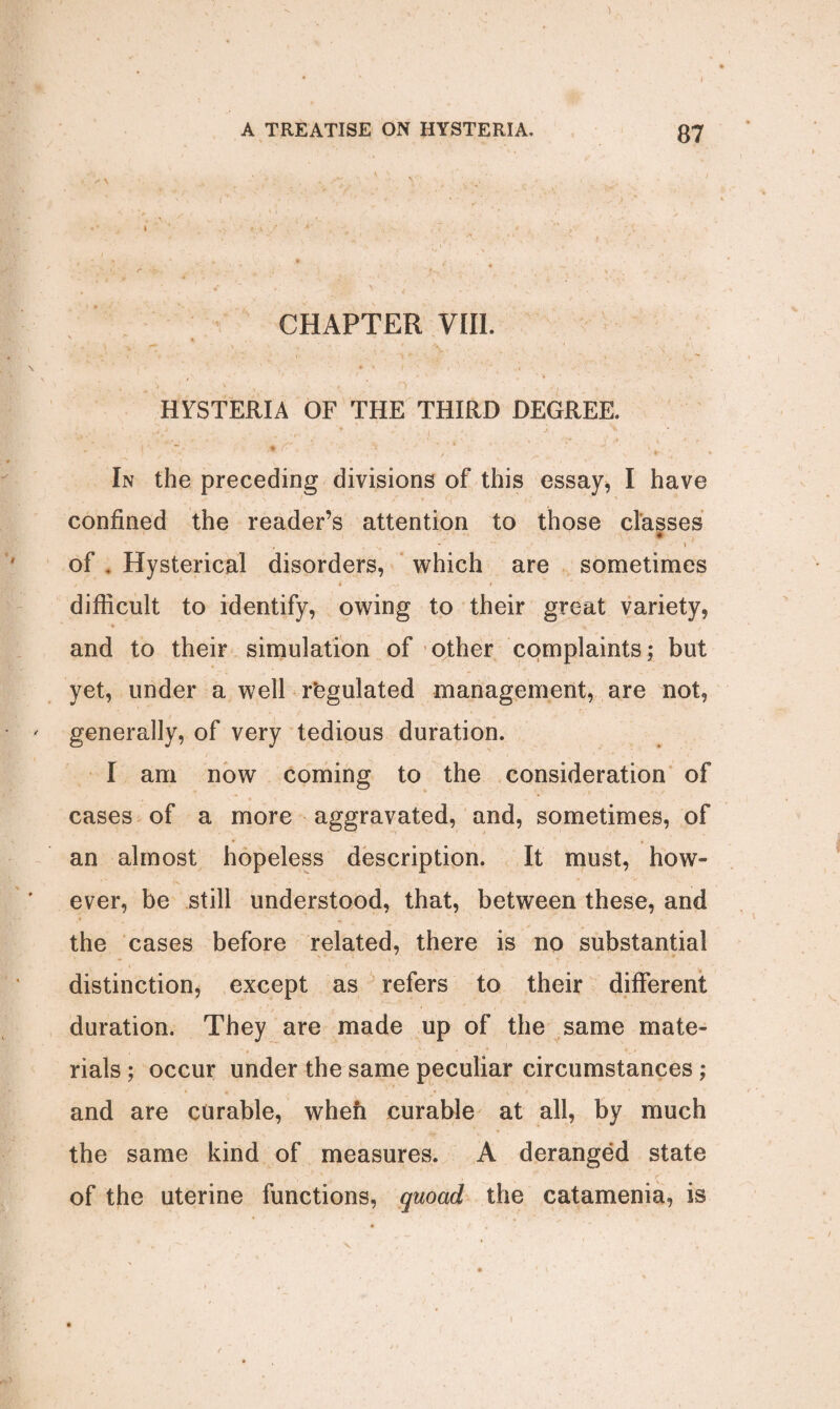 CHAPTER VIII, HYSTERIA OF THE THIRD DEGREE In the preceding divisions of this essay, I have confined the reader’s attention to those classes ♦ -- \ . of . Hysterical disorders, which are sometimes difficult to identify, owing to their great variety, and to their simulation of other complaints; but yet, under a well r’egulated management, are not, generally, of very tedious duration. I am now coming to the consideration of cases of a more aggravated, and, sometimes, of an almost hopeless description. It must, how¬ ever, be still understood, that, between these, and the cases before related, there is no substantial distinction, except as refers to their different duration. They are made up of the same mate¬ rials ; occur under the same peculiar circumstances ; and are curable, when curable at all, by much the same kind of measures. A deranged state of the uterine functions, quoad the catamenia, is i