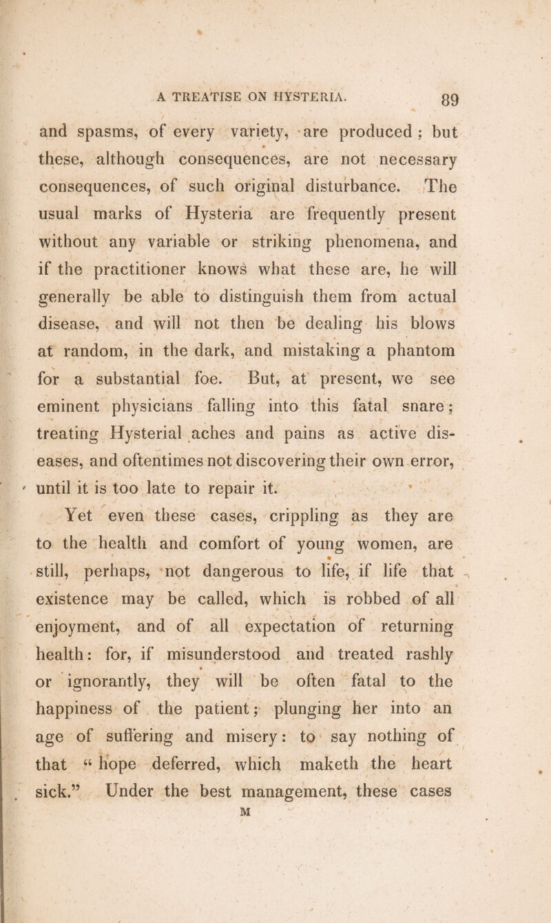 and spasms, of every variety, are produced; but these, although consequences, are not necessary consequences, of such original disturbance. The usual marks of Hysteria are frequently present without any variable or striking phenomena, and if the practitioner knows what these are, he will generally be able to distinguish them from actual disease, and will not then be dealing his blows at random, in the dark, and mistaking a phantom for a substantial foe. But, at present, we see eminent physicians falling into this fatal snare; treating Hysterial aches and pains as active dis¬ eases, and oftentimes not discovering their own error, ' until it is too late to repair it. S ' v Yet even these cases, crippling as they are to the health and comfort of young women, are still, perhaps, not dangerous to life, if life that ^ ■ - -- . ^ ,4 existence may be called, which is robbed of all enjoyment, and of all expectation of returning health: for, if misunderstood and treated rashly or ignorantly, they will be often fatal to the happiness of the patient; plunging her into an age of suffering and misery: to say nothing of that 44 hope deferred, which mafeeth the heart sick.” Under the best management, these cases