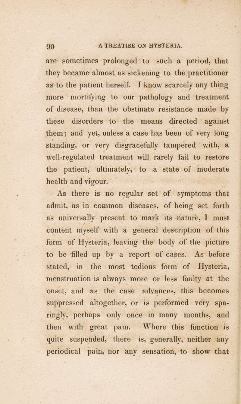 90 A TREATISE ON HYSTERIA, are sometimes prolonged to such a period, that they became almost as sickening to the practitioner as to the patient herself. I know scarcely any thing more mortifying to our pathology and treatment of disease, than the obstinate resistance made by these disorders to the means directed against them ; and yet, unless a case has been of very long standing, or very disgracefully tampered with, a well-regulated treatment will rarely fail to restore the patient, ultimately, to a state of moderate health and vigour. As there is no regular set of symptoms that admit, as in common diseases, of being set forth as universally present to mark its nature, I must content myself with a general description of this form of Hysteria, leaving the body of the picture to be filled up by a report of cases. As before stated, in the most tedious form of Hysteria, menstruation is always more or less faulty at the onset, and as the case advances, this becomes suppressed altogether, or is performed very spa¬ ringly, perhaps only once in many months, and .N k ' v, t , then with great pain. Where this function is quite suspended, there is, generally, neither any periodical pain, nor any sensation, to show that