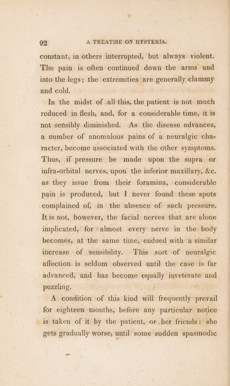 constant, in others interrupted, but always violent. The pain is often continued down the arms and into the legs; the extremities are generally, clammy and cold. In the midst of all this, the patient is not much reduced in flesh, and, for a considerable time, it is not sensibly diminished. As the disease advances, a number of anomalous pains of a neuralgic cha¬ racter, become associated with the other symptoms. Thus, if pressure be made upon the supra or infra-orbital nerves, upon the inferior maxillary, &c. as they issue from their foramina, considerable / . ' / v pain is produced, but I never found these spots complained of, in the absence of such pressure. It is not, however, the facial nerves that are alone implicated, for almost every nerve in the body becomes, at the same time, endued with a similar increase of sensibility. This sort of neuralgic affection is seldom observed until the case is far advanced, and has become equally inveterate and puzzling. / A condition of this kind will frequently prevail for eighteen months, before any particular notice is taken of it by the patient, or .her friends : she gets gradually worse, until some sudden spasmodic