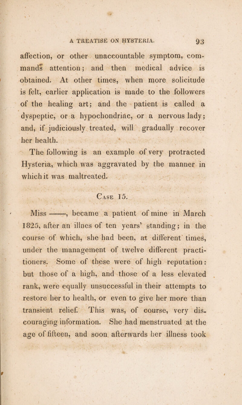 affection, or other unaccountable symptom, com¬ mands attention; and then medical advice is obtained. At other times, when more solicitude is felt, earlier application is made to the followers of the healing art; and the patient is called a dyspeptic, or a hypochondriac, or a nervous lady; and, if judiciously treated, will gradually recover her health. The following is an example of very protracted Hysteria, which was aggravated by the manner in , ' V . ' - which it was maltreated. . . . * R - . ' . ..... Case 15. Miss-, became a patient of mine in March 1825, after an illnes of ten years’ standing; in the course of which, she had been, at different time^, under the management of twelve different practi¬ tioners. Some of these were of high reputation: „ ■ V V*K ' ... ; but those of a high, and those of a less elevated rank, were equally unsuccessful in their attempts to restore her to health, or even to give her more than transient relief. This was, of course, very dis¬ couraging information. She had menstruated at the age of fifteen, and soon afterwards her illness took