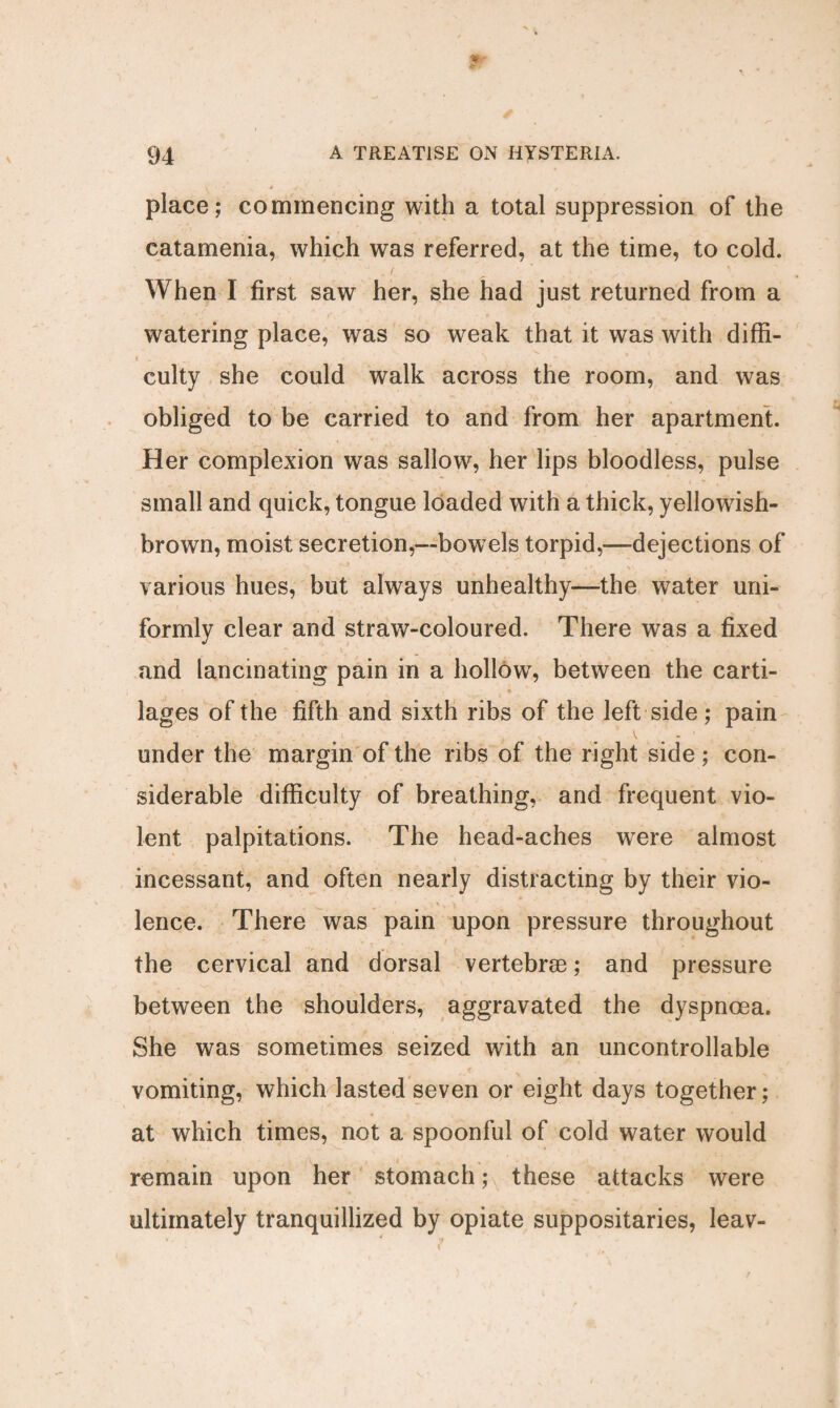 place; commencing with a total suppression of the catamenia, which was referred, at the time, to cold. When I first saw her, she had just returned from a watering place, was so weak that it was with diffi- I _ .. « . ^ , * * t 'v culty she could walk across the room, and was obliged to be carried to and from her apartment. Her complexion was sallow, her lips bloodless, pulse small and quick, tongue loaded with a thick, yellowish- brown, moist secretion,—bowels torpid,—dejections of various hues, but always unhealthy—the water uni¬ formly clear and straw-coloured. There was a fixed and lancinating pain in a hollowr, between the carti- r • * lages of the fifth and sixth ribs of the left side; pain under the margin of the ribs of the right side; con¬ siderable difficulty of breathing, and frequent vio¬ lent palpitations. The head-aches were almost incessant, and often nearly distracting by their vio- lence. There was pain upon pressure throughout the cervical and dorsal vertebrae; and pressure between the shoulders, aggravated the dyspnoea. She was sometimes seized with an uncontrollable vomiting, which lasted seven or eight days together; at which times, not a spoonful of cold water would remain upon her stomach; these attacks were ultimately tranquillized by opiate suppositaries, leav-